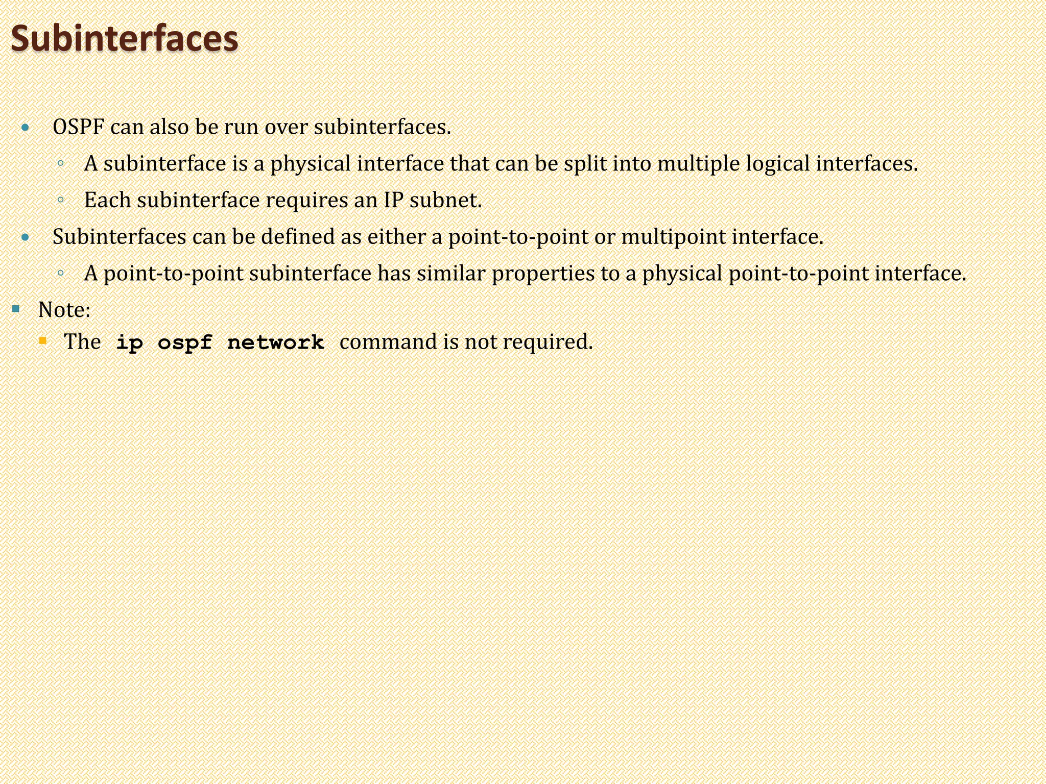  OSPF can also be run over subinterfaces.
◦ A subinterface is a physical interface that can be split into multiple logical interfaces.
◦ Each subinterface requires an IP subnet.
 Subinterfaces can be defined as either a point-to-point or multipoint interface.
◦ A point-to-point subinterface has similar properties to a physical point-to-point interface.
 Note:
 The ip ospf network command is not required.
Subinterfaces
 