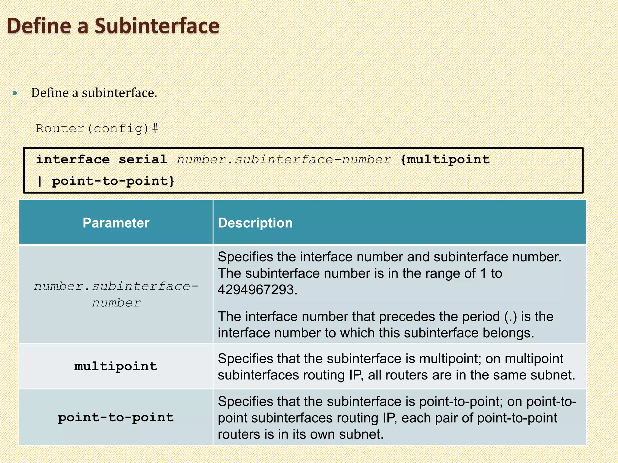 Define a Subinterface
 Define a subinterface.
Router(config)#
interface serial number.subinterface-number {multipoint
| point-to-point}
Parameter Description
number.subinterface-
number
Specifies the interface number and subinterface number.
The subinterface number is in the range of 1 to
4294967293.
The interface number that precedes the period (.) is the
interface number to which this subinterface belongs.
multipoint
Specifies that the subinterface is multipoint; on multipoint
subinterfaces routing IP, all routers are in the same subnet.
point-to-point
Specifies that the subinterface is point-to-point; on point-to-
point subinterfaces routing IP, each pair of point-to-point
routers is in its own subnet.
 