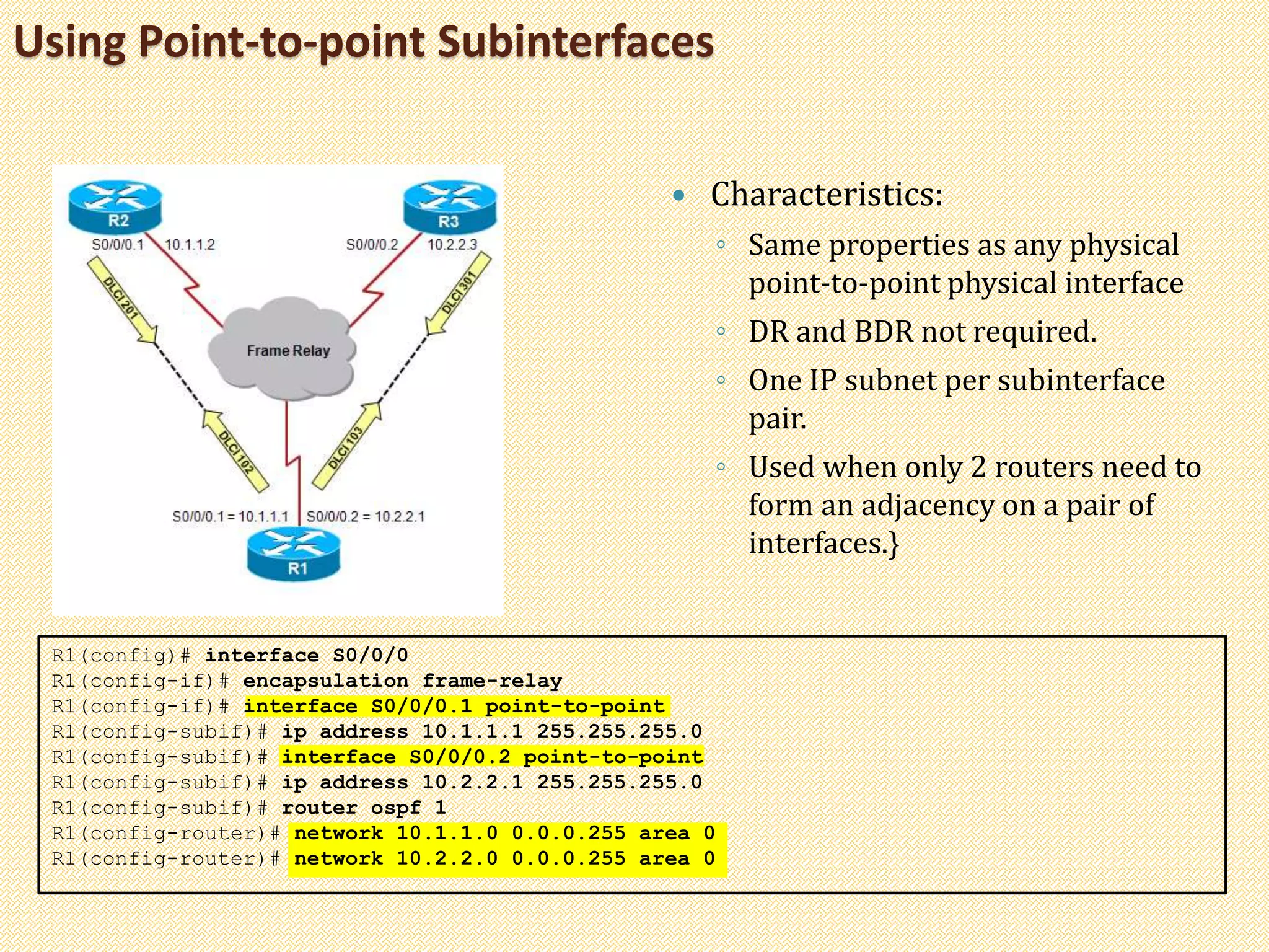 Using Point-to-point Subinterfaces
 Characteristics:
◦ Same properties as any physical
point-to-point physical interface
◦ DR and BDR not required.
◦ One IP subnet per subinterface
pair.
◦ Used when only 2 routers need to
form an adjacency on a pair of
interfaces.}
R1(config)# interface S0/0/0
R1(config-if)# encapsulation frame-relay
R1(config-if)# interface S0/0/0.1 point-to-point
R1(config-subif)# ip address 10.1.1.1 255.255.255.0
R1(config-subif)# interface S0/0/0.2 point-to-point
R1(config-subif)# ip address 10.2.2.1 255.255.255.0
R1(config-subif)# router ospf 1
R1(config-router)# network 10.1.1.0 0.0.0.255 area 0
R1(config-router)# network 10.2.2.0 0.0.0.255 area 0
 