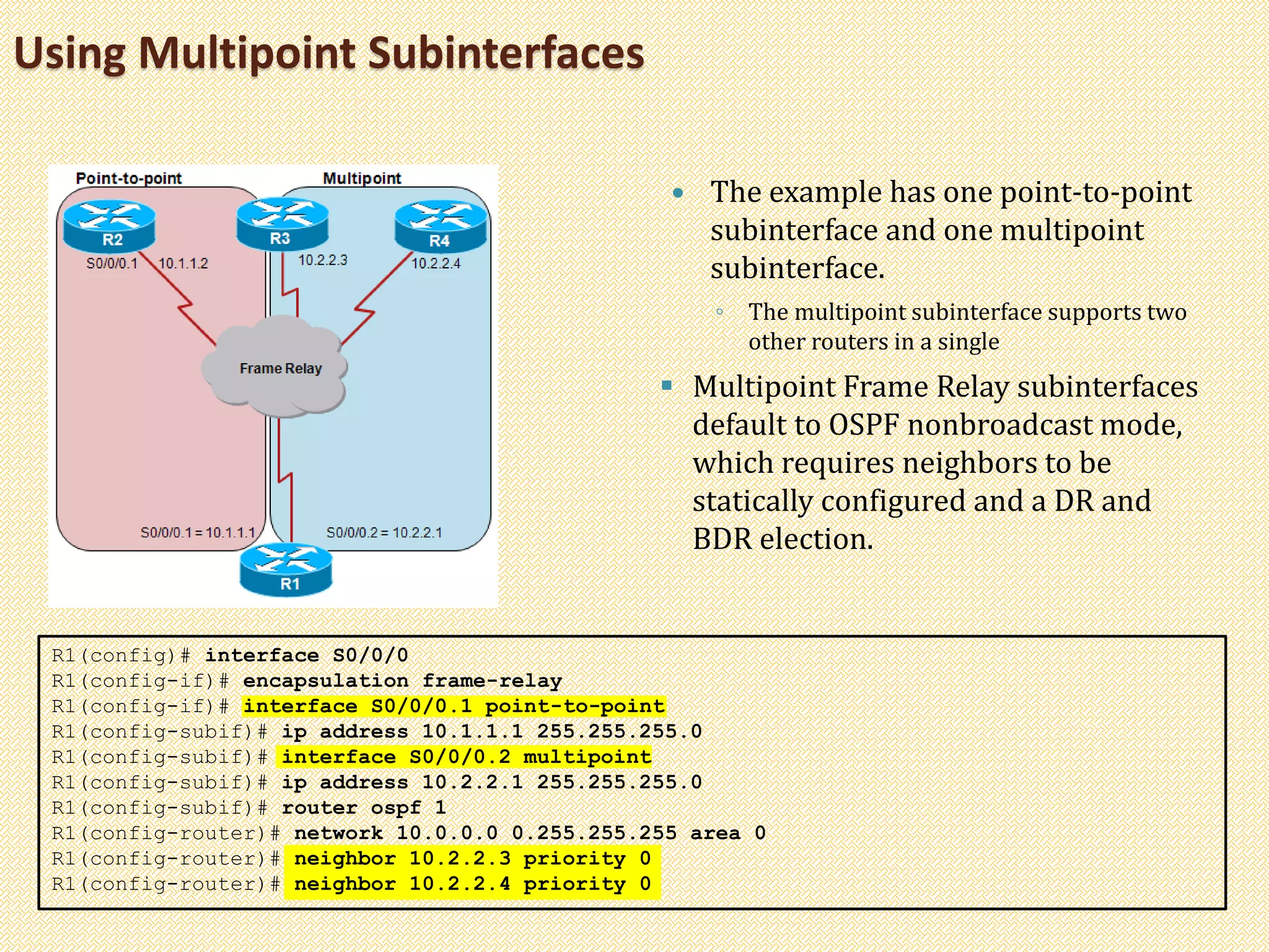 Using Multipoint Subinterfaces
 The example has one point-to-point
subinterface and one multipoint
subinterface.
◦ The multipoint subinterface supports two
other routers in a single
 Multipoint Frame Relay subinterfaces
default to OSPF nonbroadcast mode,
which requires neighbors to be
statically configured and a DR and
BDR election.
R1(config)# interface S0/0/0
R1(config-if)# encapsulation frame-relay
R1(config-if)# interface S0/0/0.1 point-to-point
R1(config-subif)# ip address 10.1.1.1 255.255.255.0
R1(config-subif)# interface S0/0/0.2 multipoint
R1(config-subif)# ip address 10.2.2.1 255.255.255.0
R1(config-subif)# router ospf 1
R1(config-router)# network 10.0.0.0 0.255.255.255 area 0
R1(config-router)# neighbor 10.2.2.3 priority 0
R1(config-router)# neighbor 10.2.2.4 priority 0
 