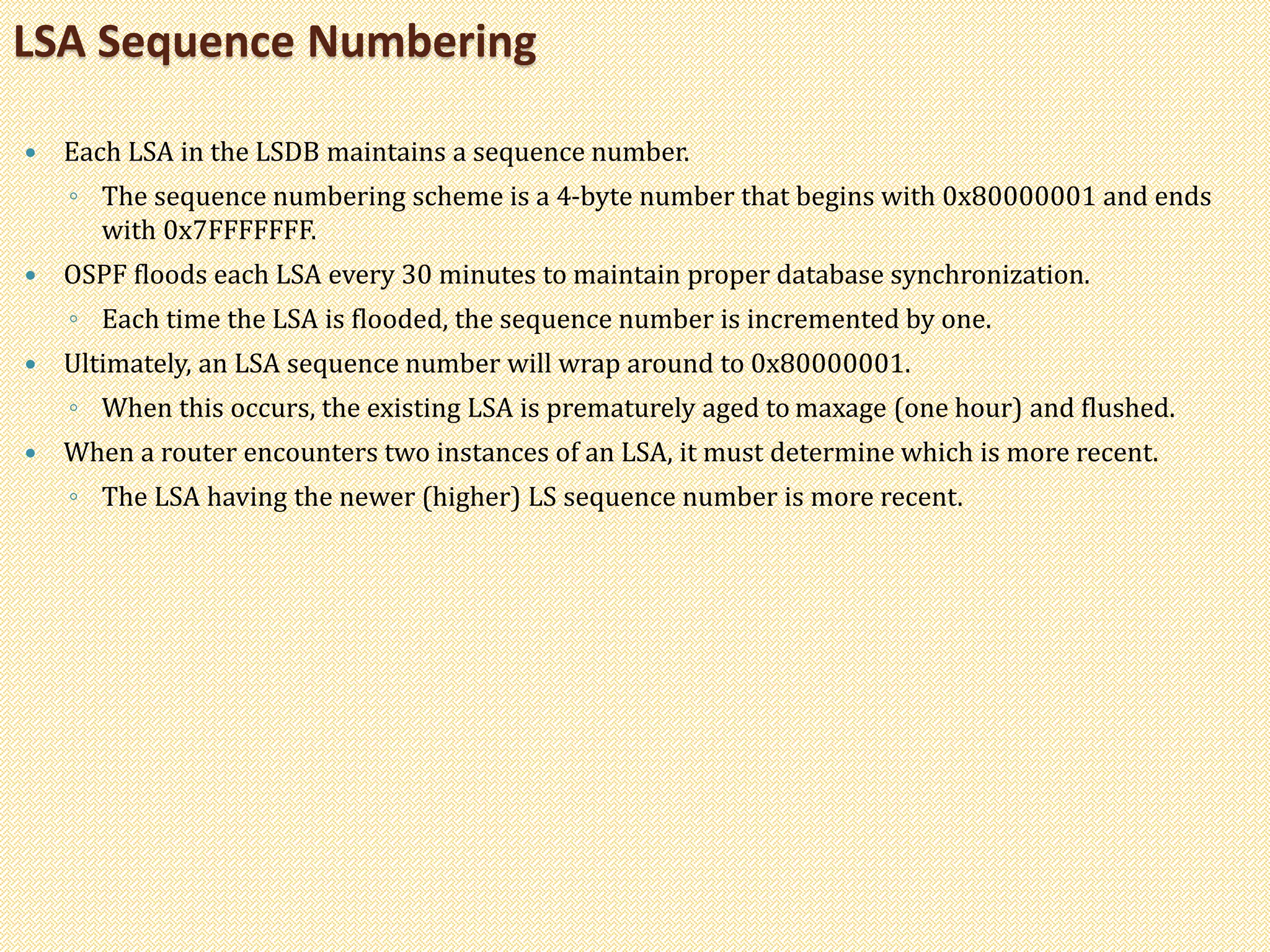  Each LSA in the LSDB maintains a sequence number.
◦ The sequence numbering scheme is a 4-byte number that begins with 0x80000001 and ends
with 0x7FFFFFFF.
 OSPF floods each LSA every 30 minutes to maintain proper database synchronization.
◦ Each time the LSA is flooded, the sequence number is incremented by one.
 Ultimately, an LSA sequence number will wrap around to 0x80000001.
◦ When this occurs, the existing LSA is prematurely aged to maxage (one hour) and flushed.
 When a router encounters two instances of an LSA, it must determine which is more recent.
◦ The LSA having the newer (higher) LS sequence number is more recent.
LSA Sequence Numbering
 
