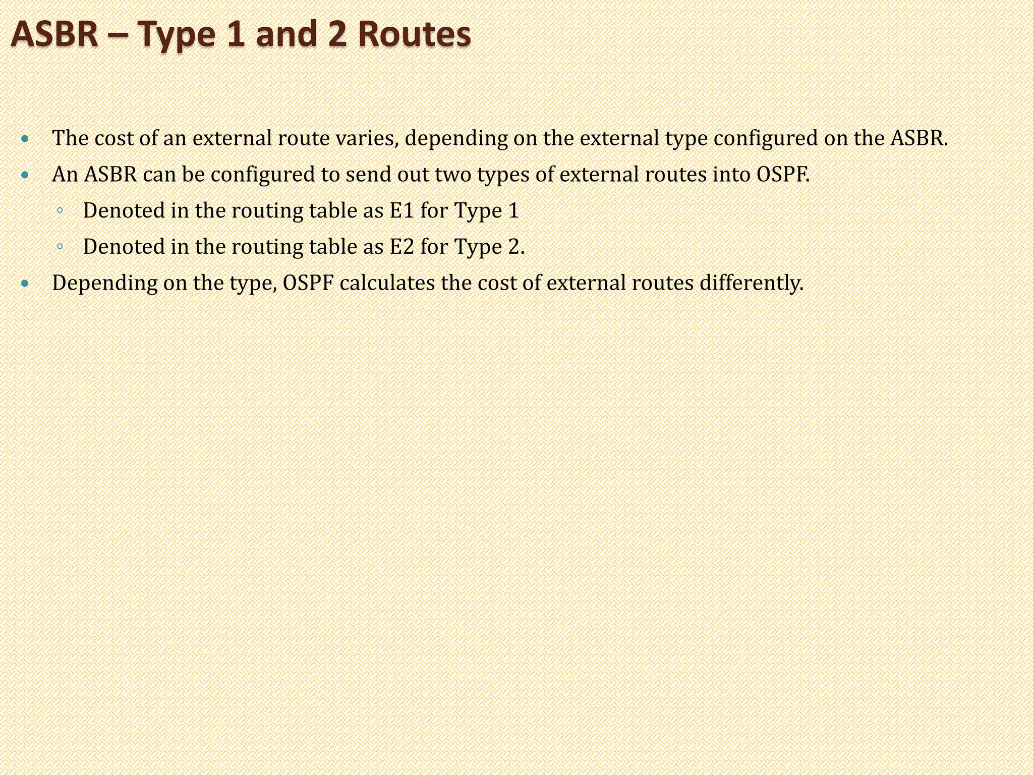  The cost of an external route varies, depending on the external type configured on the ASBR.
 An ASBR can be configured to send out two types of external routes into OSPF.
◦ Denoted in the routing table as E1 for Type 1
◦ Denoted in the routing table as E2 for Type 2.
 Depending on the type, OSPF calculates the cost of external routes differently.
ASBR – Type 1 and 2 Routes
 
