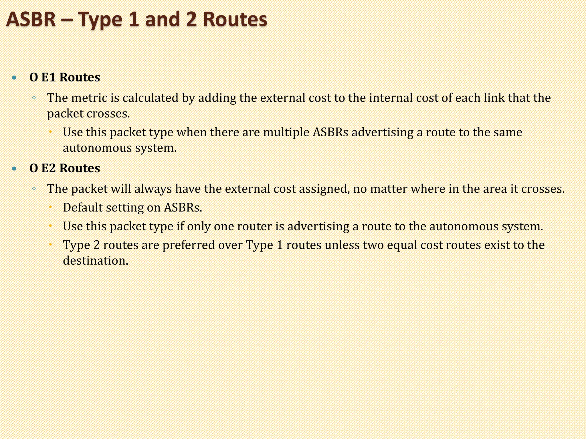  O E1 Routes
◦ The metric is calculated by adding the external cost to the internal cost of each link that the
packet crosses.
 Use this packet type when there are multiple ASBRs advertising a route to the same
autonomous system.
 O E2 Routes
◦ The packet will always have the external cost assigned, no matter where in the area it crosses.
 Default setting on ASBRs.
 Use this packet type if only one router is advertising a route to the autonomous system.
 Type 2 routes are preferred over Type 1 routes unless two equal cost routes exist to the
destination.
ASBR – Type 1 and 2 Routes
 