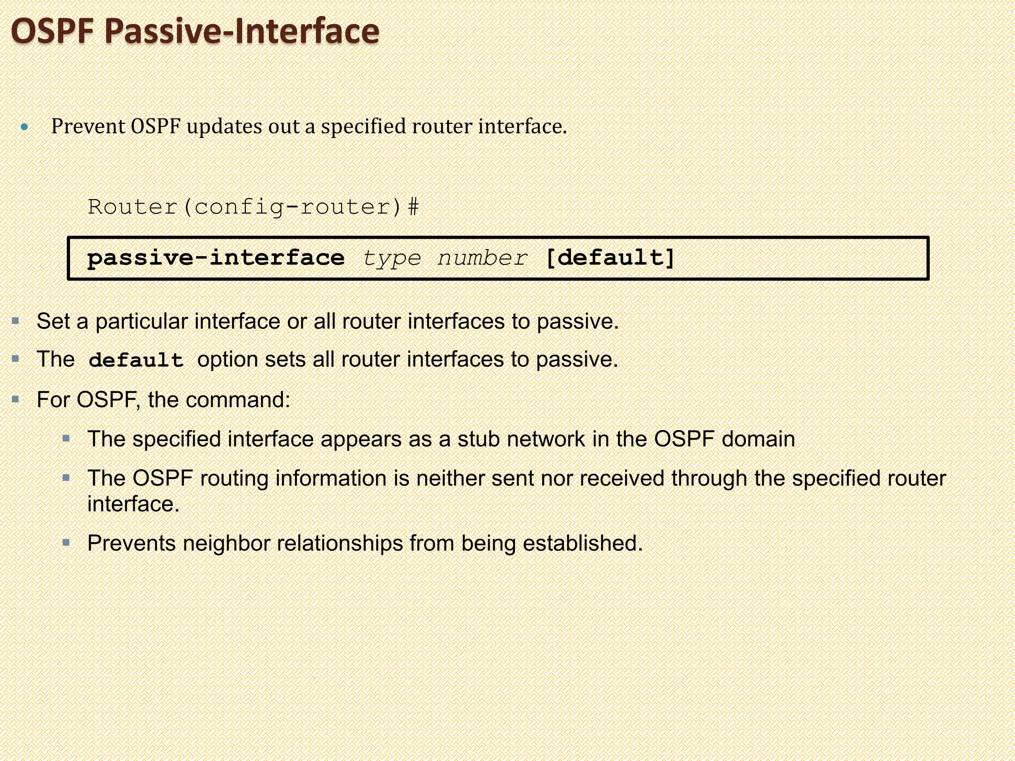 OSPF Passive-Interface
 Prevent OSPF updates out a specified router interface.
Router(config-router)#
passive-interface type number [default]
 Set a particular interface or all router interfaces to passive.
 The default option sets all router interfaces to passive.
 For OSPF, the command:
 The specified interface appears as a stub network in the OSPF domain
 The OSPF routing information is neither sent nor received through the specified router
interface.
 Prevents neighbor relationships from being established.
 
