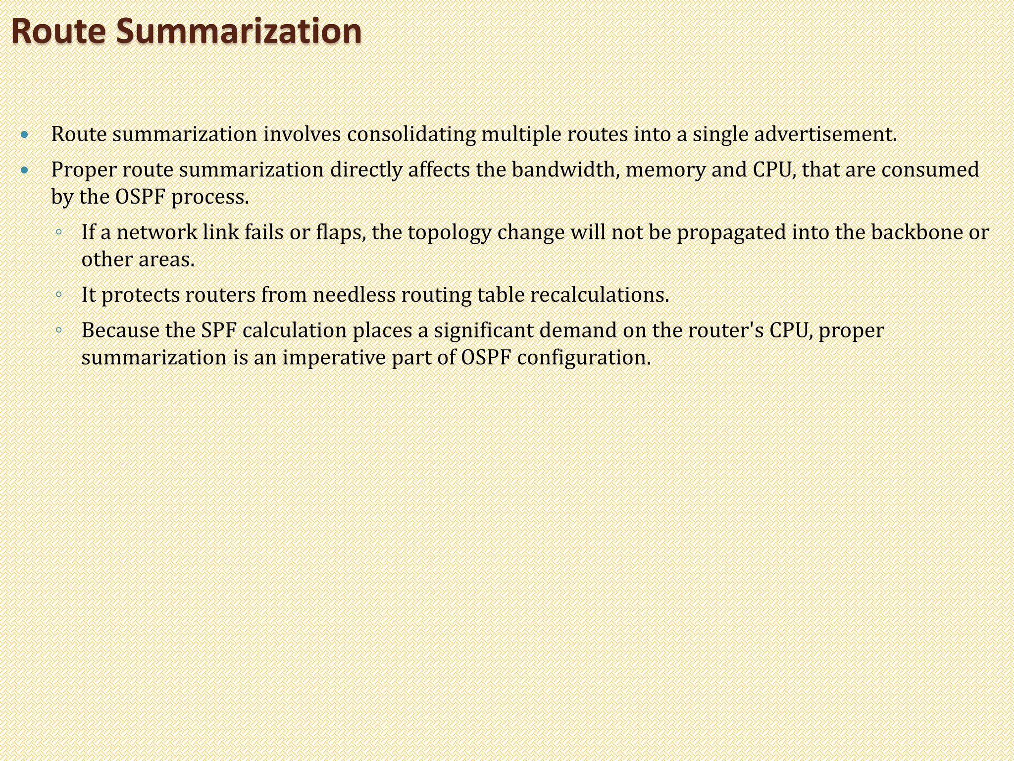  Route summarization involves consolidating multiple routes into a single advertisement.
 Proper route summarization directly affects the bandwidth, memory and CPU, that are consumed
by the OSPF process.
◦ If a network link fails or flaps, the topology change will not be propagated into the backbone or
other areas.
◦ It protects routers from needless routing table recalculations.
◦ Because the SPF calculation places a significant demand on the router's CPU, proper
summarization is an imperative part of OSPF configuration.
Route Summarization
 