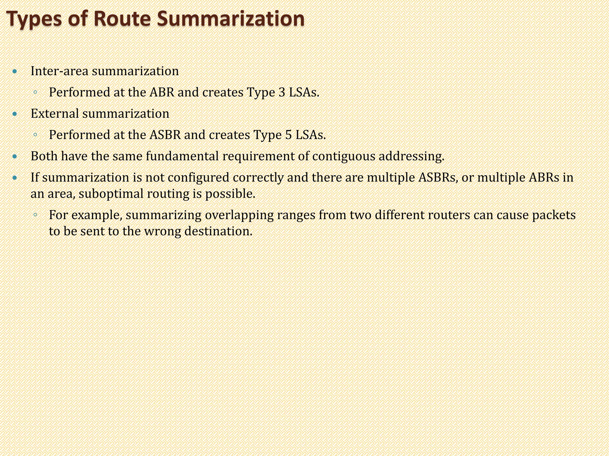  Inter-area summarization
◦ Performed at the ABR and creates Type 3 LSAs.
 External summarization
◦ Performed at the ASBR and creates Type 5 LSAs.
 Both have the same fundamental requirement of contiguous addressing.
 If summarization is not configured correctly and there are multiple ASBRs, or multiple ABRs in
an area, suboptimal routing is possible.
◦ For example, summarizing overlapping ranges from two different routers can cause packets
to be sent to the wrong destination.
Types of Route Summarization
 