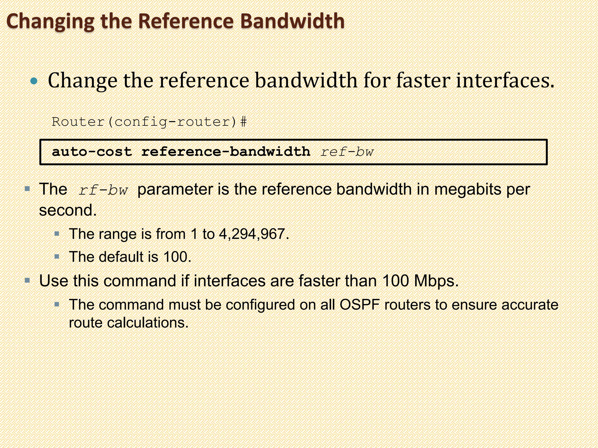 Changing the Reference Bandwidth
 Change the reference bandwidth for faster interfaces.
Router(config-router)#
auto-cost reference-bandwidth ref-bw
 The rf-bw parameter is the reference bandwidth in megabits per
second.
 The range is from 1 to 4,294,967.
 The default is 100.
 Use this command if interfaces are faster than 100 Mbps.
 The command must be configured on all OSPF routers to ensure accurate
route calculations.
 