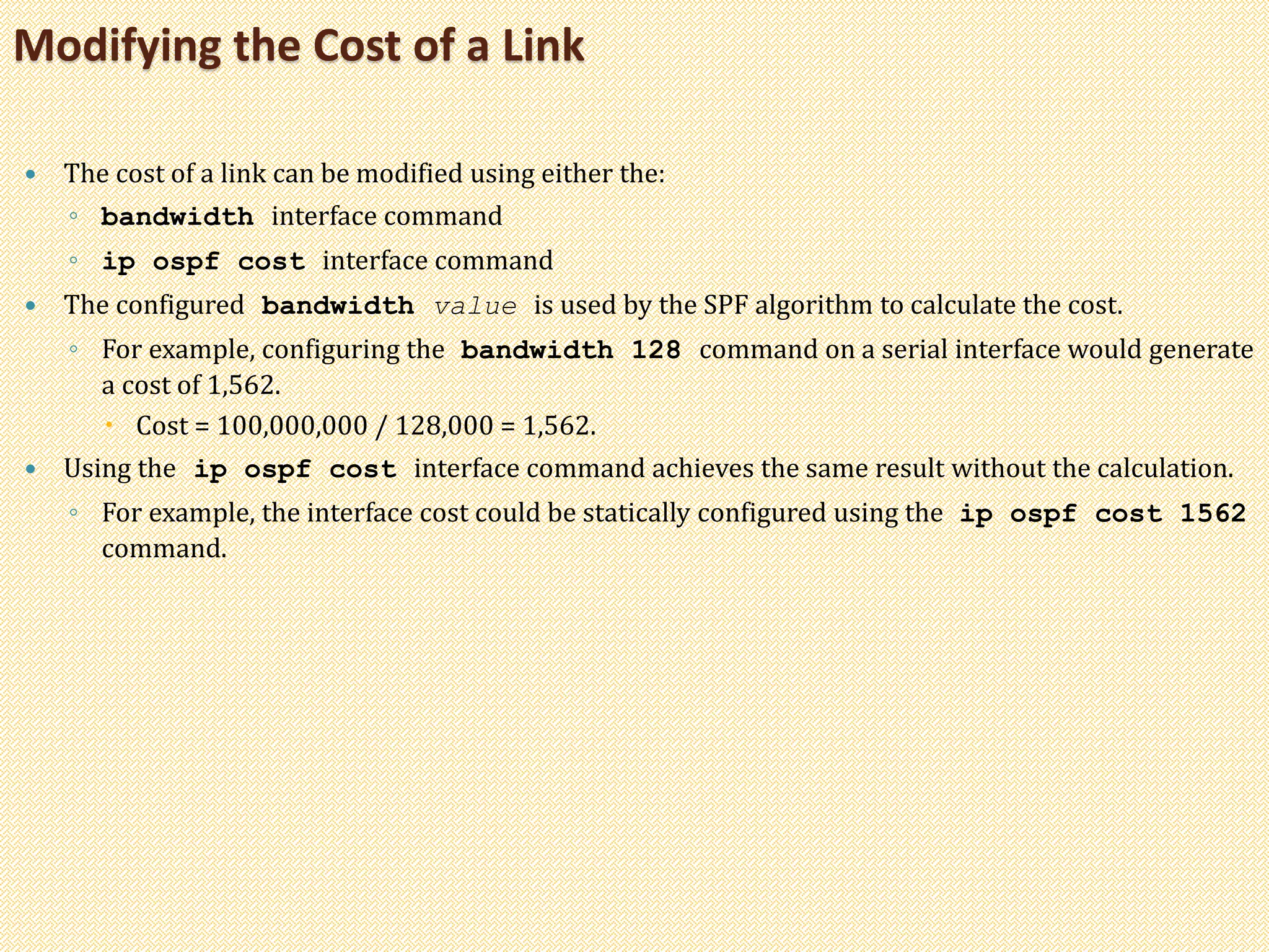  The cost of a link can be modified using either the:
◦ bandwidth interface command
◦ ip ospf cost interface command
 The configured bandwidth value is used by the SPF algorithm to calculate the cost.
◦ For example, configuring the bandwidth 128 command on a serial interface would generate
a cost of 1,562.
 Cost = 100,000,000 / 128,000 = 1,562.
 Using the ip ospf cost interface command achieves the same result without the calculation.
◦ For example, the interface cost could be statically configured using the ip ospf cost 1562
command.
Modifying the Cost of a Link
 