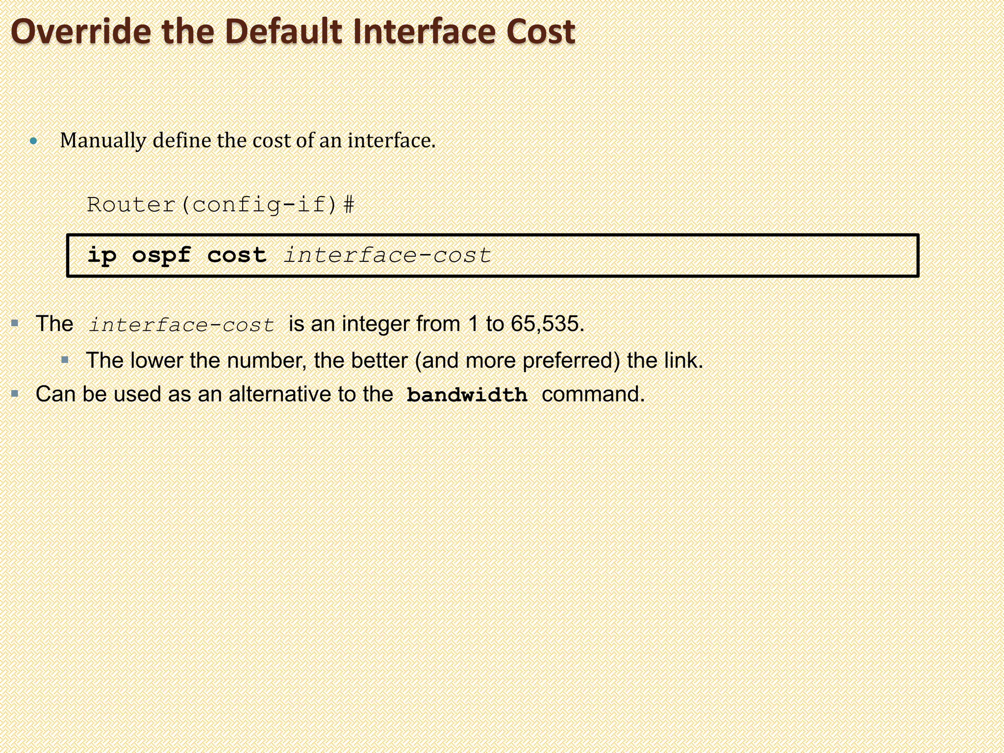 Override the Default Interface Cost
 Manually define the cost of an interface.
Router(config-if)#
ip ospf cost interface-cost
 The interface-cost is an integer from 1 to 65,535.
 The lower the number, the better (and more preferred) the link.
 Can be used as an alternative to the bandwidth command.
 