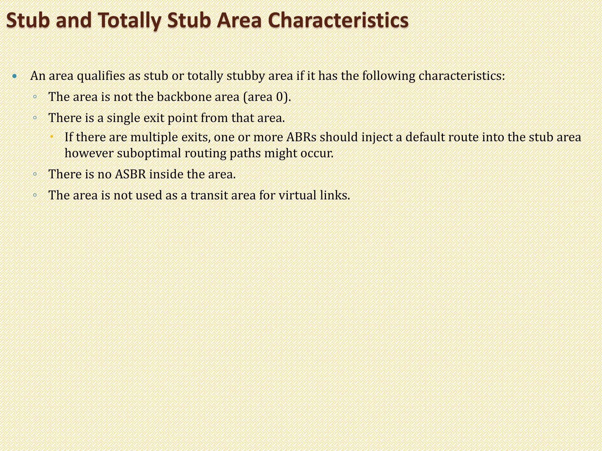  An area qualifies as stub or totally stubby area if it has the following characteristics:
◦ The area is not the backbone area (area 0).
◦ There is a single exit point from that area.
 If there are multiple exits, one or more ABRs should inject a default route into the stub area
however suboptimal routing paths might occur.
◦ There is no ASBR inside the area.
◦ The area is not used as a transit area for virtual links.
Stub and Totally Stub Area Characteristics
 
