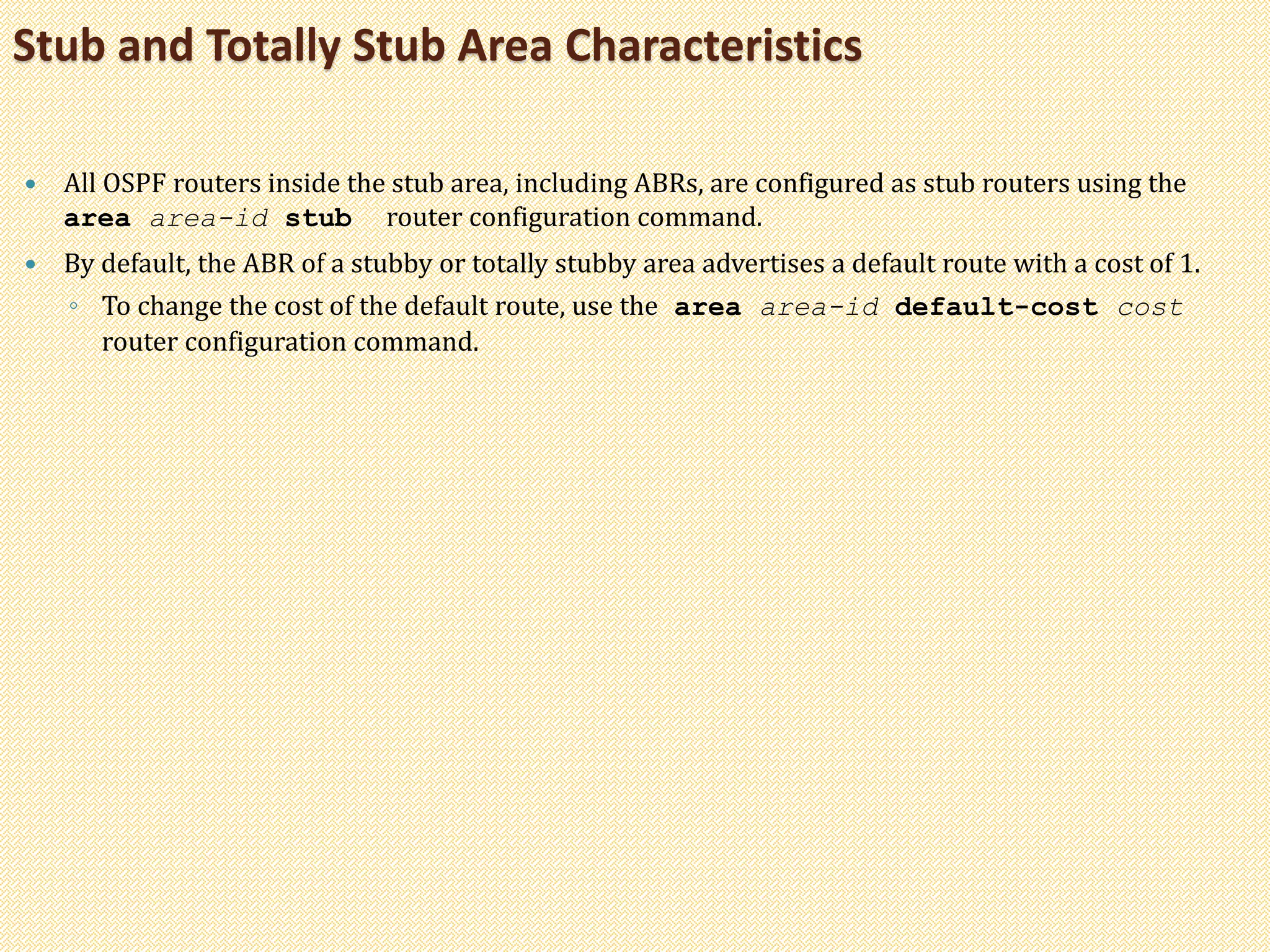  All OSPF routers inside the stub area, including ABRs, are configured as stub routers using the
area area-id stub router configuration command.
 By default, the ABR of a stubby or totally stubby area advertises a default route with a cost of 1.
◦ To change the cost of the default route, use the area area-id default-cost cost
router configuration command.
Stub and Totally Stub Area Characteristics
 