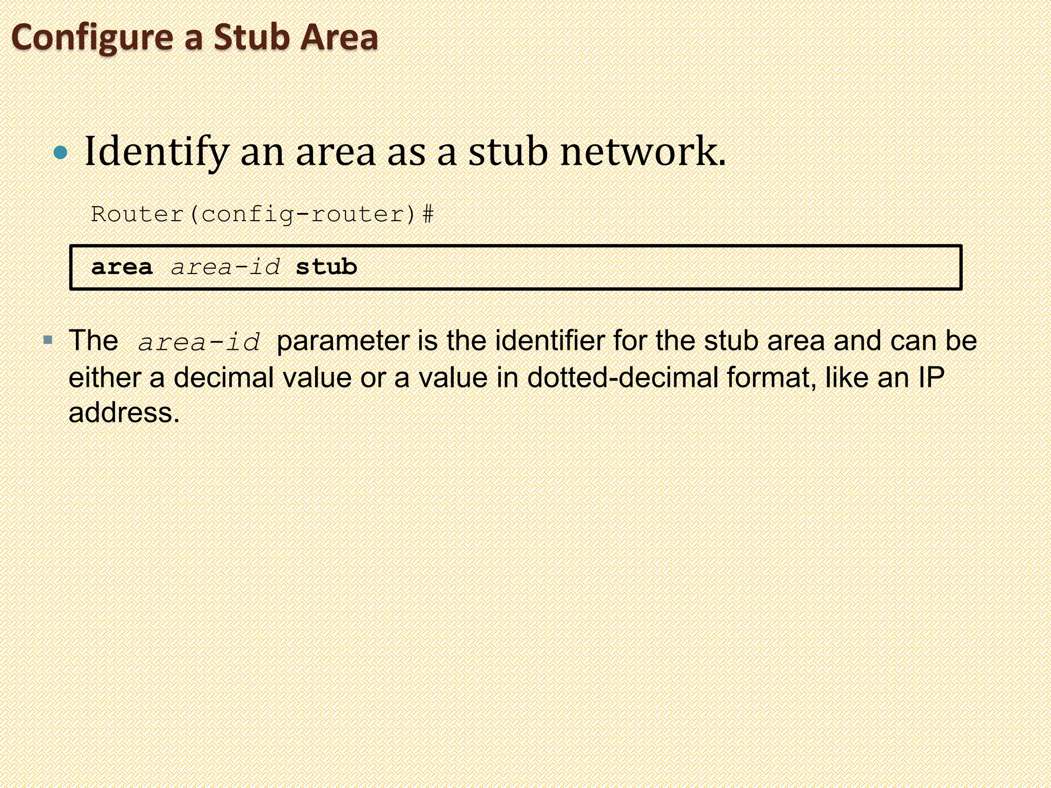 Configure a Stub Area
 Identify an area as a stub network.
Router(config-router)#
area area-id stub
 The area-id parameter is the identifier for the stub area and can be
either a decimal value or a value in dotted-decimal format, like an IP
address.
 