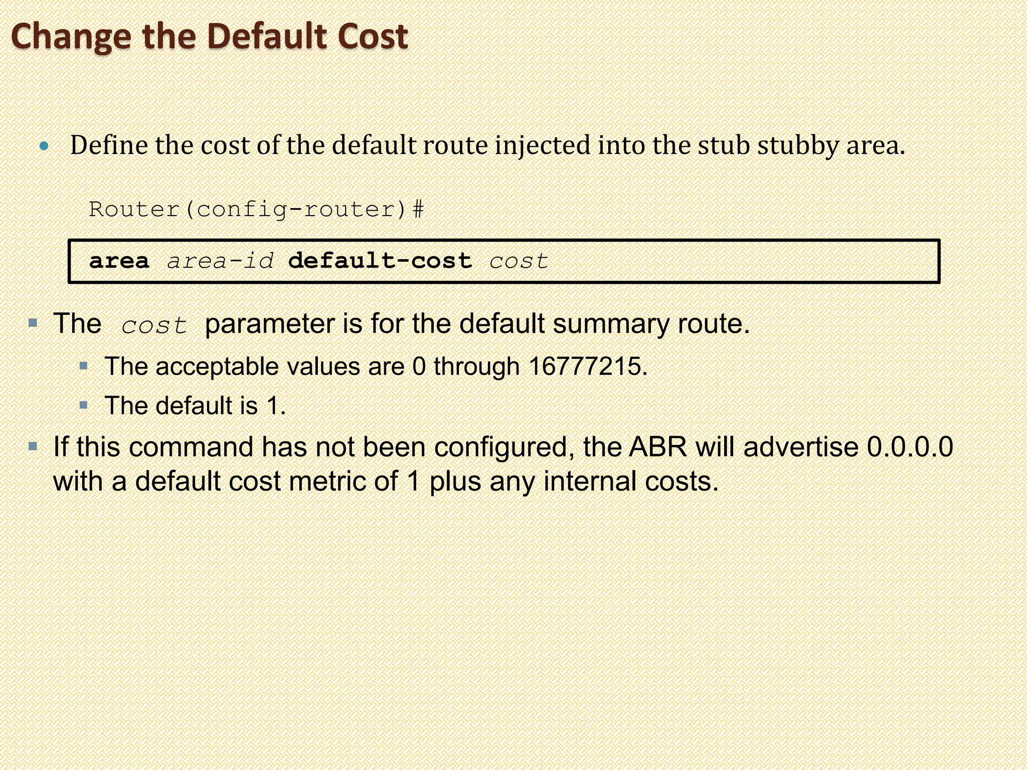 Change the Default Cost
 Define the cost of the default route injected into the stub stubby area.
Router(config-router)#
area area-id default-cost cost
 The cost parameter is for the default summary route.
 The acceptable values are 0 through 16777215.
 The default is 1.
 If this command has not been configured, the ABR will advertise 0.0.0.0
with a default cost metric of 1 plus any internal costs.
 