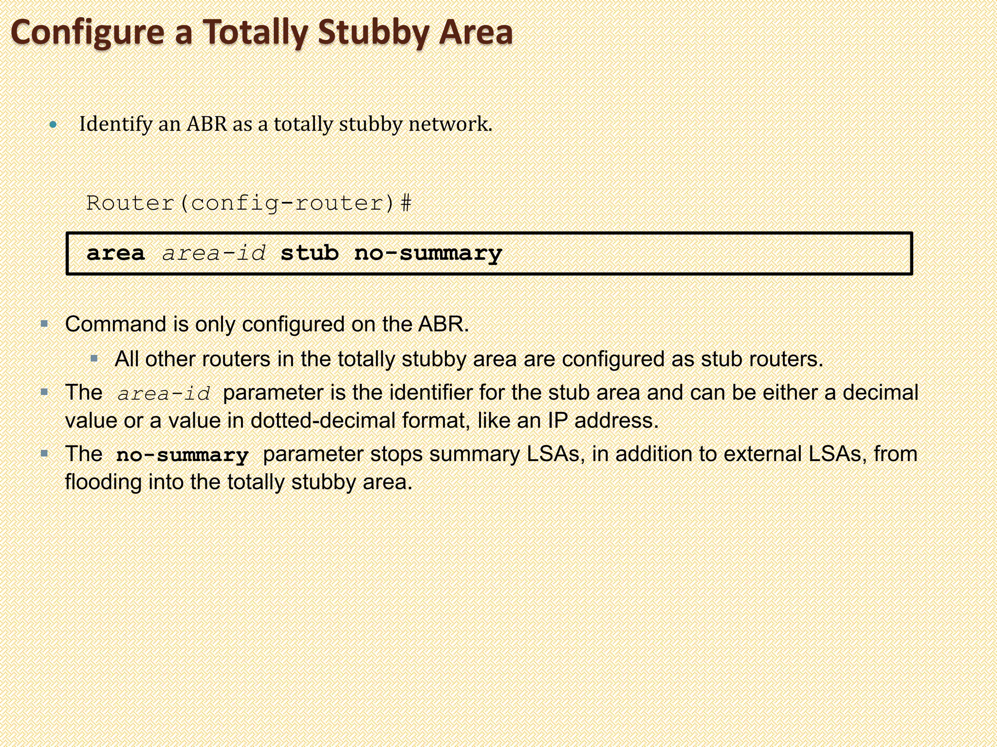 Configure a Totally Stubby Area
 Identify an ABR as a totally stubby network.
Router(config-router)#
area area-id stub no-summary
 Command is only configured on the ABR.
 All other routers in the totally stubby area are configured as stub routers.
 The area-id parameter is the identifier for the stub area and can be either a decimal
value or a value in dotted-decimal format, like an IP address.
 The no-summary parameter stops summary LSAs, in addition to external LSAs, from
flooding into the totally stubby area.
 