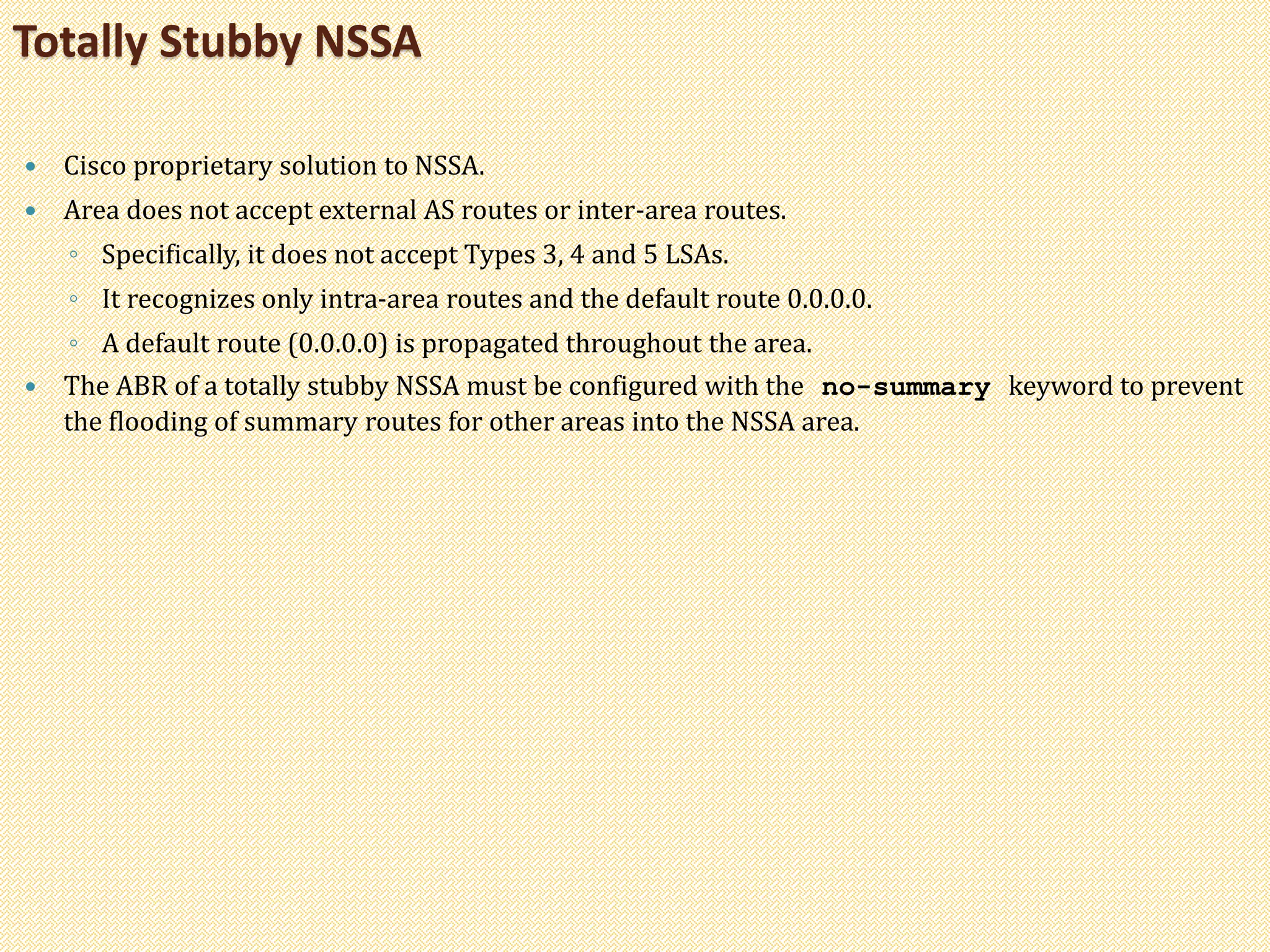  Cisco proprietary solution to NSSA.
 Area does not accept external AS routes or inter-area routes.
◦ Specifically, it does not accept Types 3, 4 and 5 LSAs.
◦ It recognizes only intra-area routes and the default route 0.0.0.0.
◦ A default route (0.0.0.0) is propagated throughout the area.
 The ABR of a totally stubby NSSA must be configured with the no-summary keyword to prevent
the flooding of summary routes for other areas into the NSSA area.
Totally Stubby NSSA
 