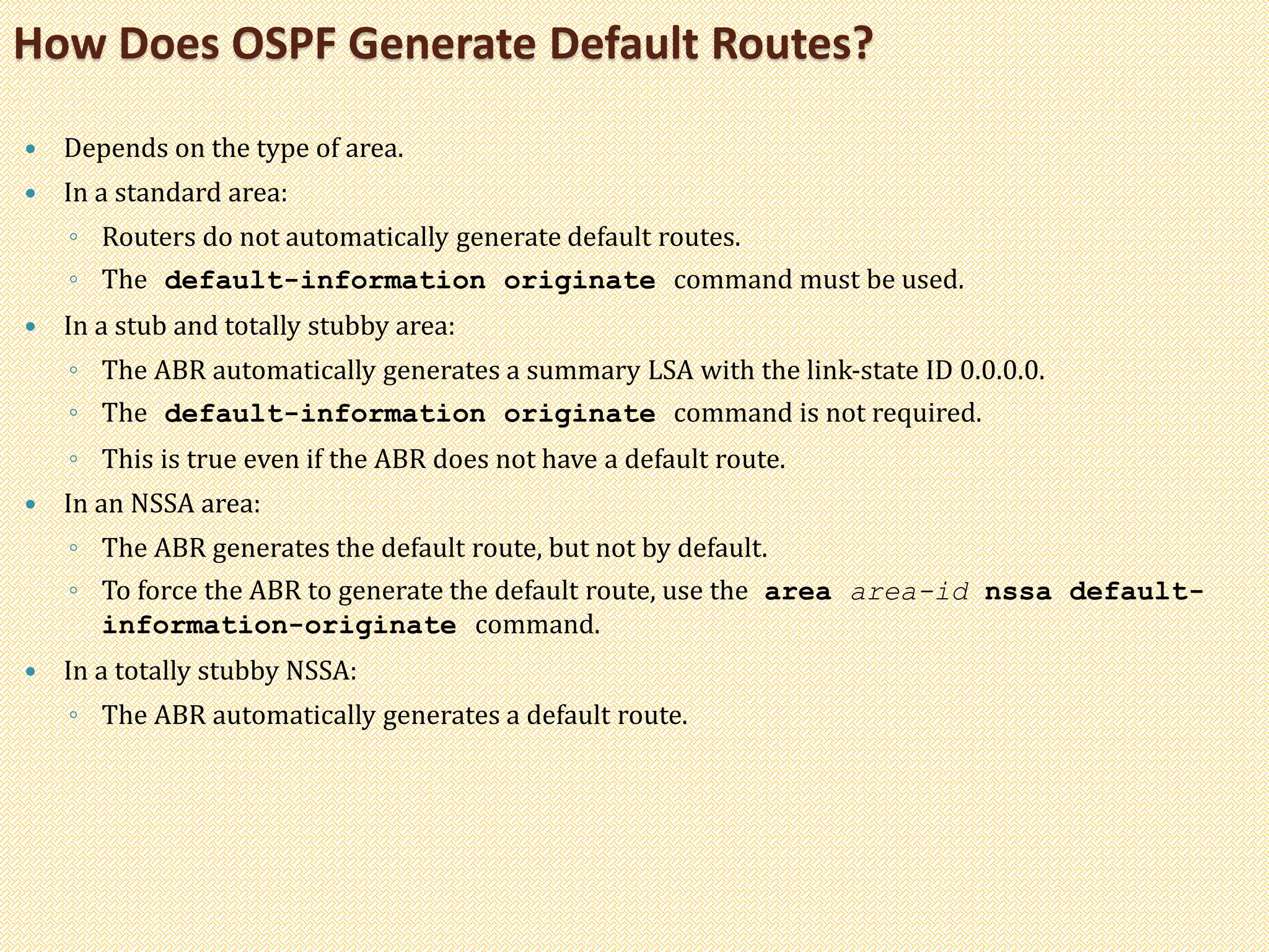 Depends on the type of area.
 In a standard area:
◦ Routers do not automatically generate default routes.
◦ The default-information originate command must be used.
 In a stub and totally stubby area:
◦ The ABR automatically generates a summary LSA with the link-state ID 0.0.0.0.
◦ The default-information originate command is not required.
◦ This is true even if the ABR does not have a default route.
 In an NSSA area:
◦ The ABR generates the default route, but not by default.
◦ To force the ABR to generate the default route, use the area area-id nssa default-
information-originate command.
 In a totally stubby NSSA:
◦ The ABR automatically generates a default route.
How Does OSPF Generate Default Routes?
 