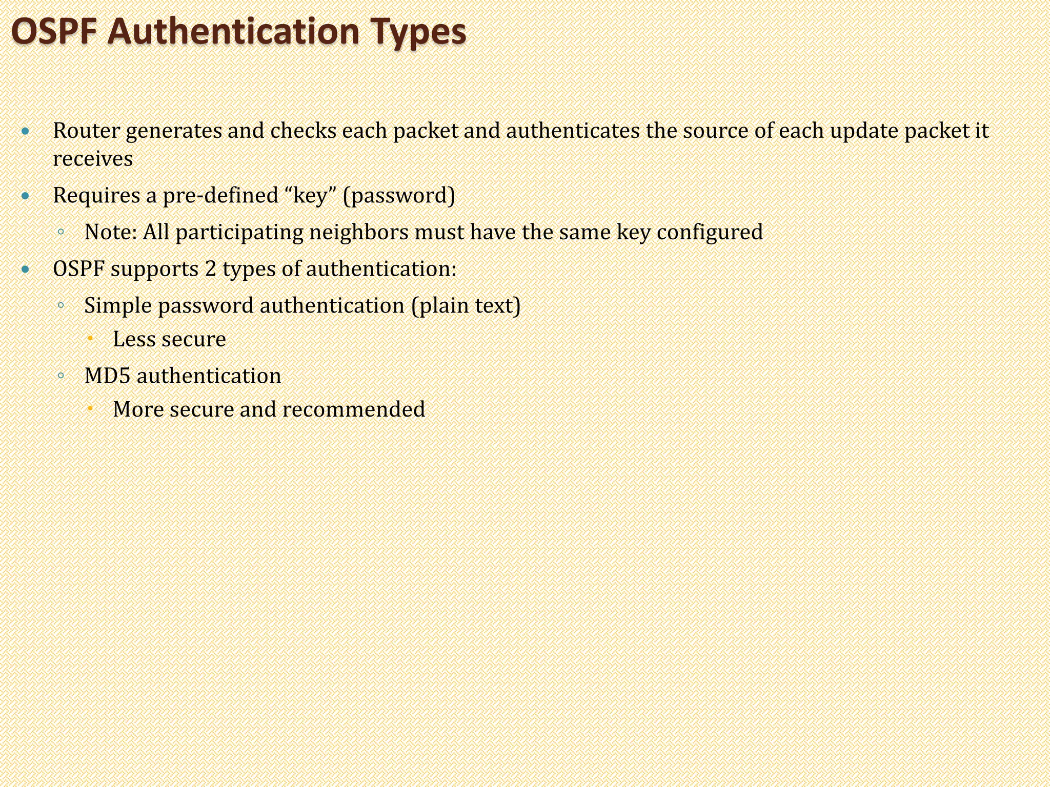  Router generates and checks each packet and authenticates the source of each update packet it
receives
 Requires a pre-defined “key” (password)
◦ Note: All participating neighbors must have the same key configured
 OSPF supports 2 types of authentication:
◦ Simple password authentication (plain text)
 Less secure
◦ MD5 authentication
 More secure and recommended
OSPF Authentication Types
 