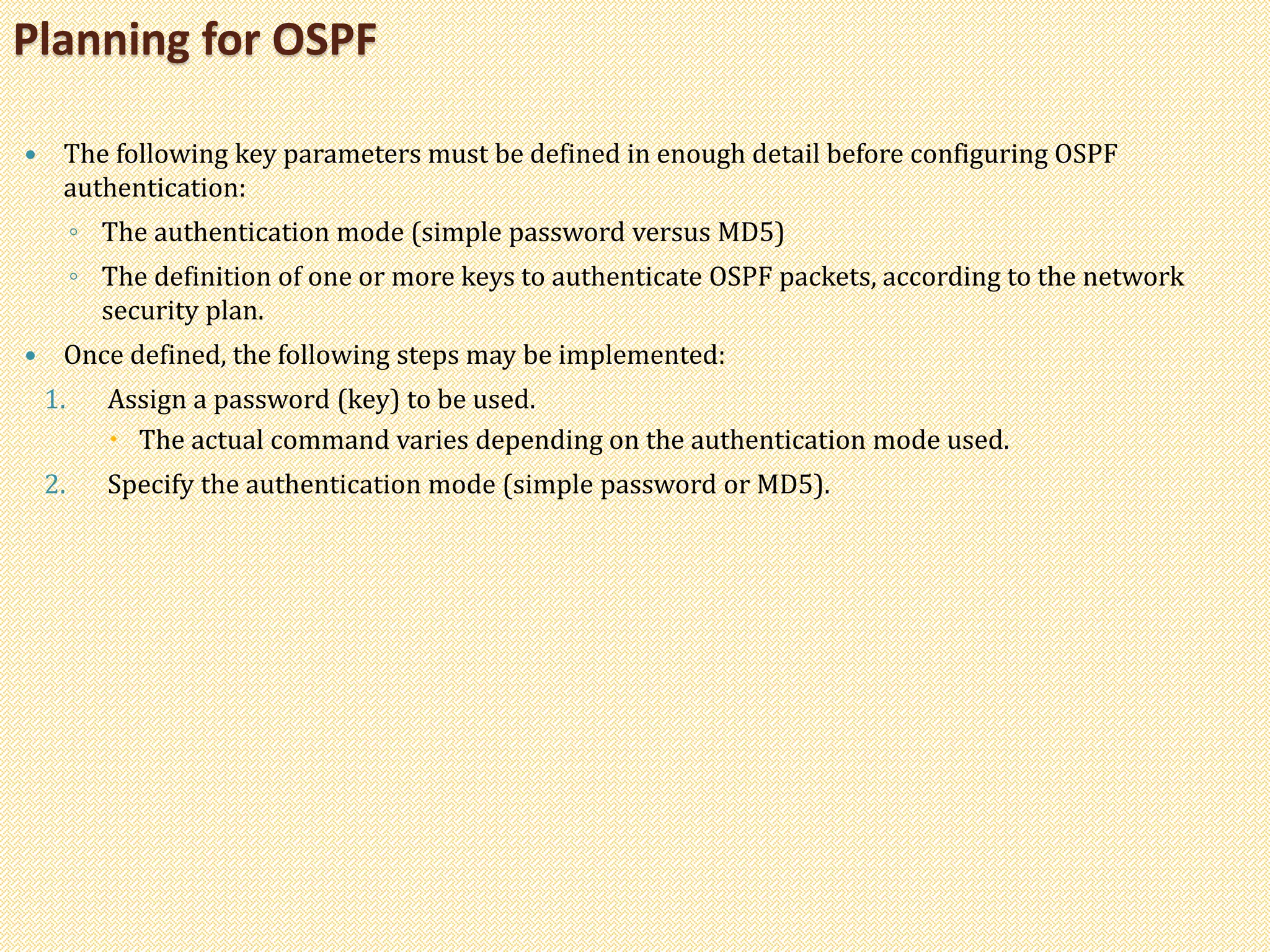  The following key parameters must be defined in enough detail before configuring OSPF
authentication:
◦ The authentication mode (simple password versus MD5)
◦ The definition of one or more keys to authenticate OSPF packets, according to the network
security plan.
 Once defined, the following steps may be implemented:
1. Assign a password (key) to be used.
 The actual command varies depending on the authentication mode used.
2. Specify the authentication mode (simple password or MD5).
Planning for OSPF
 
