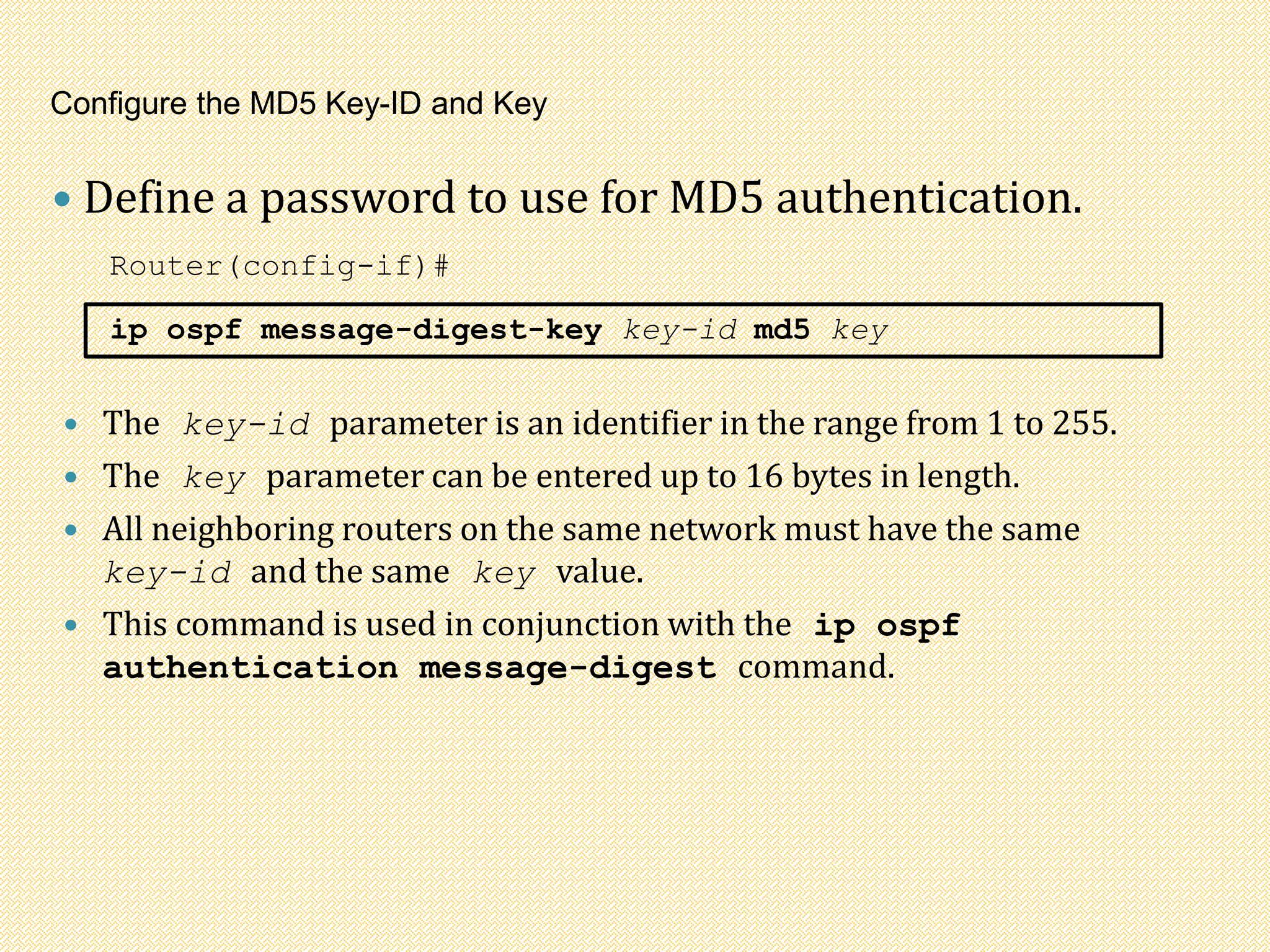 Configure the MD5 Key-ID and Key
 Define a password to use for MD5 authentication.
Router(config-if)#
ip ospf message-digest-key key-id md5 key
 The key-id parameter is an identifier in the range from 1 to 255.
 The key parameter can be entered up to 16 bytes in length.
 All neighboring routers on the same network must have the same
key-id and the same key value.
 This command is used in conjunction with the ip ospf
authentication message-digest command.
 