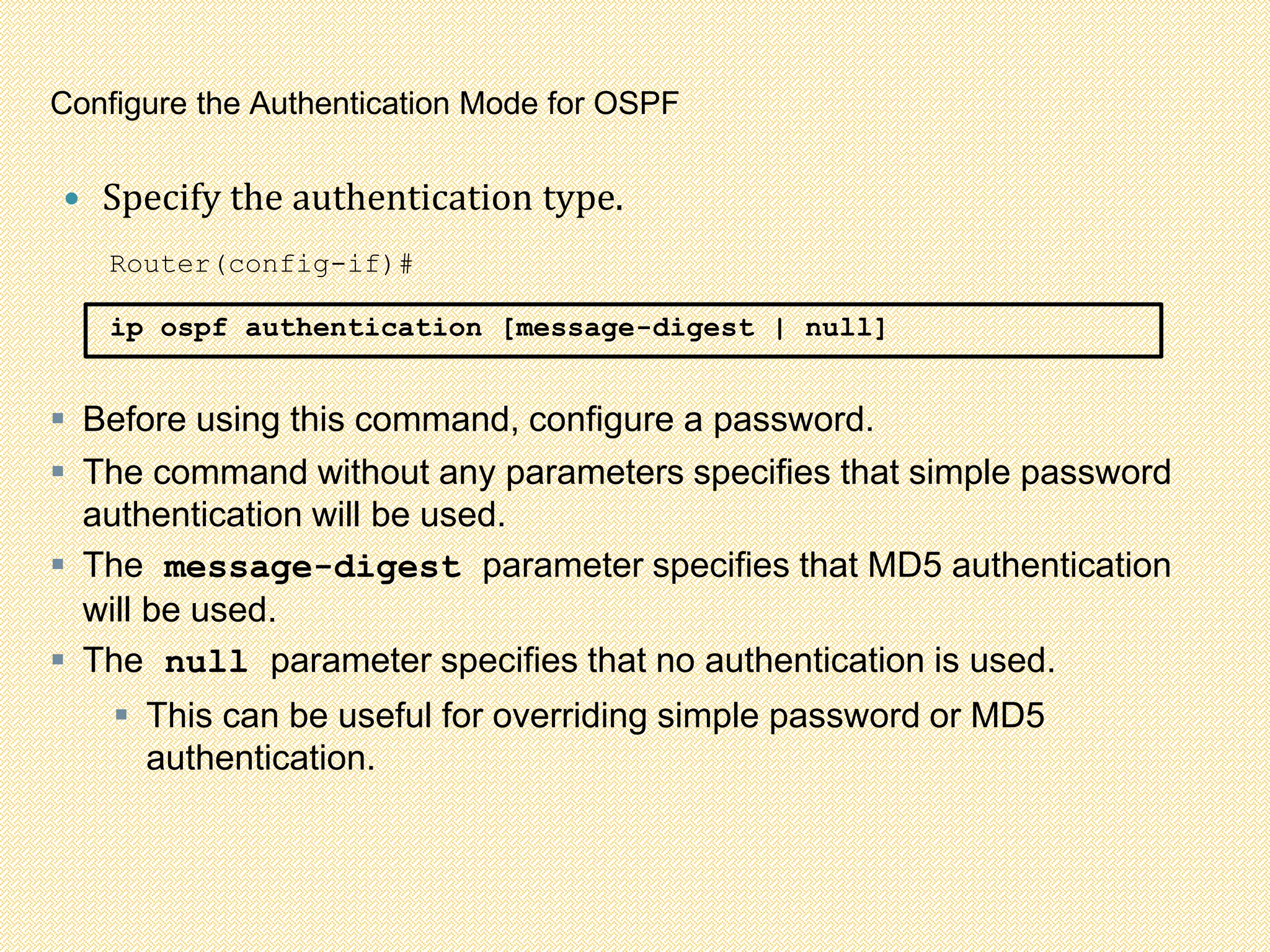 Configure the Authentication Mode for OSPF
 Specify the authentication type.
Router(config-if)#
ip ospf authentication [message-digest | null]
 Before using this command, configure a password.
 The command without any parameters specifies that simple password
authentication will be used.
 The message-digest parameter specifies that MD5 authentication
will be used.
 The null parameter specifies that no authentication is used.
 This can be useful for overriding simple password or MD5
authentication.
 