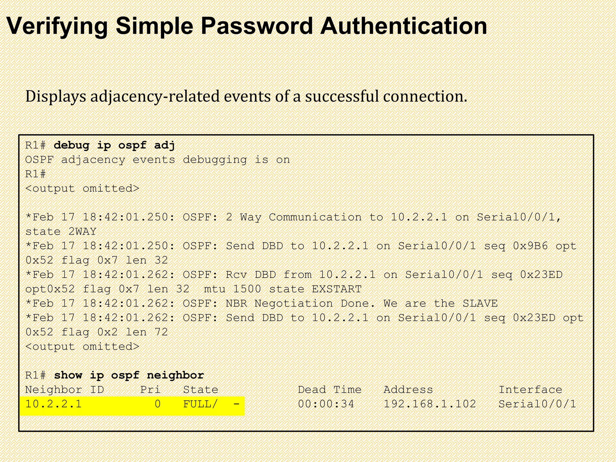 Verifying Simple Password Authentication
R1# debug ip ospf adj
OSPF adjacency events debugging is on
R1#
<output omitted>
*Feb 17 18:42:01.250: OSPF: 2 Way Communication to 10.2.2.1 on Serial0/0/1,
state 2WAY
*Feb 17 18:42:01.250: OSPF: Send DBD to 10.2.2.1 on Serial0/0/1 seq 0x9B6 opt
0x52 flag 0x7 len 32
*Feb 17 18:42:01.262: OSPF: Rcv DBD from 10.2.2.1 on Serial0/0/1 seq 0x23ED
opt0x52 flag 0x7 len 32 mtu 1500 state EXSTART
*Feb 17 18:42:01.262: OSPF: NBR Negotiation Done. We are the SLAVE
*Feb 17 18:42:01.262: OSPF: Send DBD to 10.2.2.1 on Serial0/0/1 seq 0x23ED opt
0x52 flag 0x2 len 72
<output omitted>
R1# show ip ospf neighbor
Neighbor ID Pri State Dead Time Address Interface
10.2.2.1 0 FULL/ - 00:00:34 192.168.1.102 Serial0/0/1
Displays adjacency-related events of a successful connection.
 