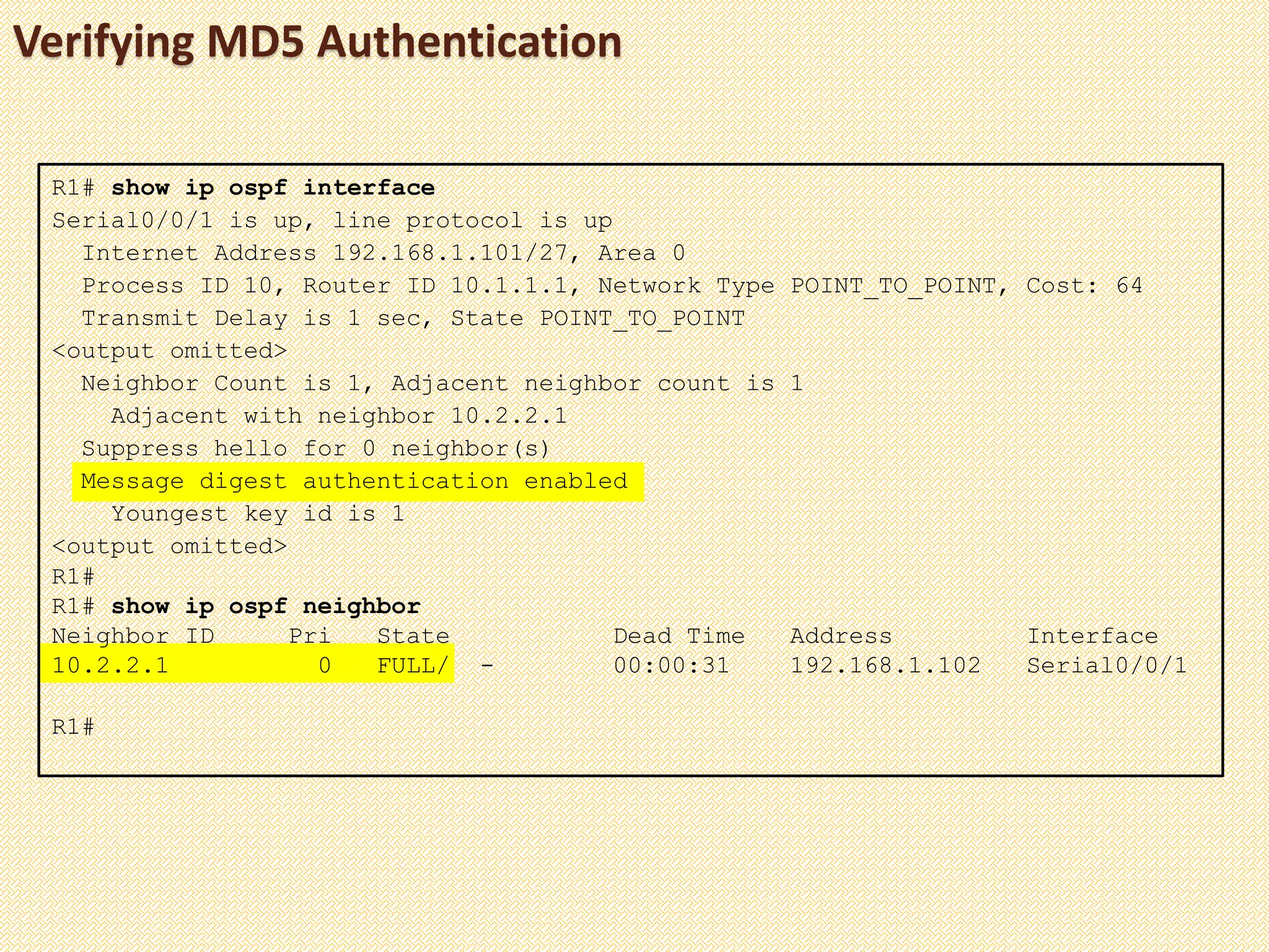 Verifying MD5 Authentication
R1# show ip ospf interface
Serial0/0/1 is up, line protocol is up
Internet Address 192.168.1.101/27, Area 0
Process ID 10, Router ID 10.1.1.1, Network Type POINT_TO_POINT, Cost: 64
Transmit Delay is 1 sec, State POINT_TO_POINT
<output omitted>
Neighbor Count is 1, Adjacent neighbor count is 1
Adjacent with neighbor 10.2.2.1
Suppress hello for 0 neighbor(s)
Message digest authentication enabled
Youngest key id is 1
<output omitted>
R1#
R1# show ip ospf neighbor
Neighbor ID Pri State Dead Time Address Interface
10.2.2.1 0 FULL/ - 00:00:31 192.168.1.102 Serial0/0/1
R1#
 