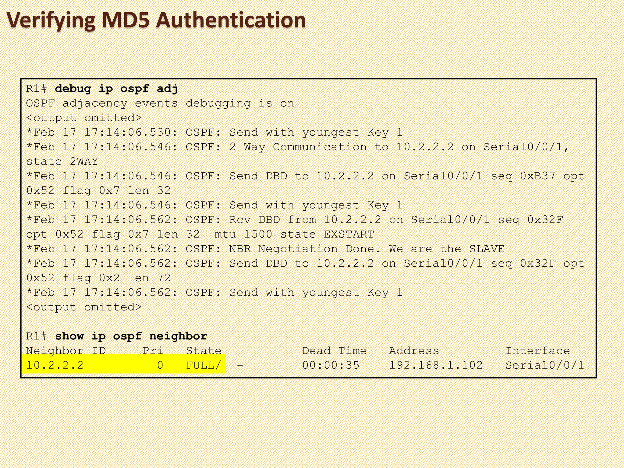 Verifying MD5 Authentication
R1# debug ip ospf adj
OSPF adjacency events debugging is on
<output omitted>
*Feb 17 17:14:06.530: OSPF: Send with youngest Key 1
*Feb 17 17:14:06.546: OSPF: 2 Way Communication to 10.2.2.2 on Serial0/0/1,
state 2WAY
*Feb 17 17:14:06.546: OSPF: Send DBD to 10.2.2.2 on Serial0/0/1 seq 0xB37 opt
0x52 flag 0x7 len 32
*Feb 17 17:14:06.546: OSPF: Send with youngest Key 1
*Feb 17 17:14:06.562: OSPF: Rcv DBD from 10.2.2.2 on Serial0/0/1 seq 0x32F
opt 0x52 flag 0x7 len 32 mtu 1500 state EXSTART
*Feb 17 17:14:06.562: OSPF: NBR Negotiation Done. We are the SLAVE
*Feb 17 17:14:06.562: OSPF: Send DBD to 10.2.2.2 on Serial0/0/1 seq 0x32F opt
0x52 flag 0x2 len 72
*Feb 17 17:14:06.562: OSPF: Send with youngest Key 1
<output omitted>
R1# show ip ospf neighbor
Neighbor ID Pri State Dead Time Address Interface
10.2.2.2 0 FULL/ - 00:00:35 192.168.1.102 Serial0/0/1
 