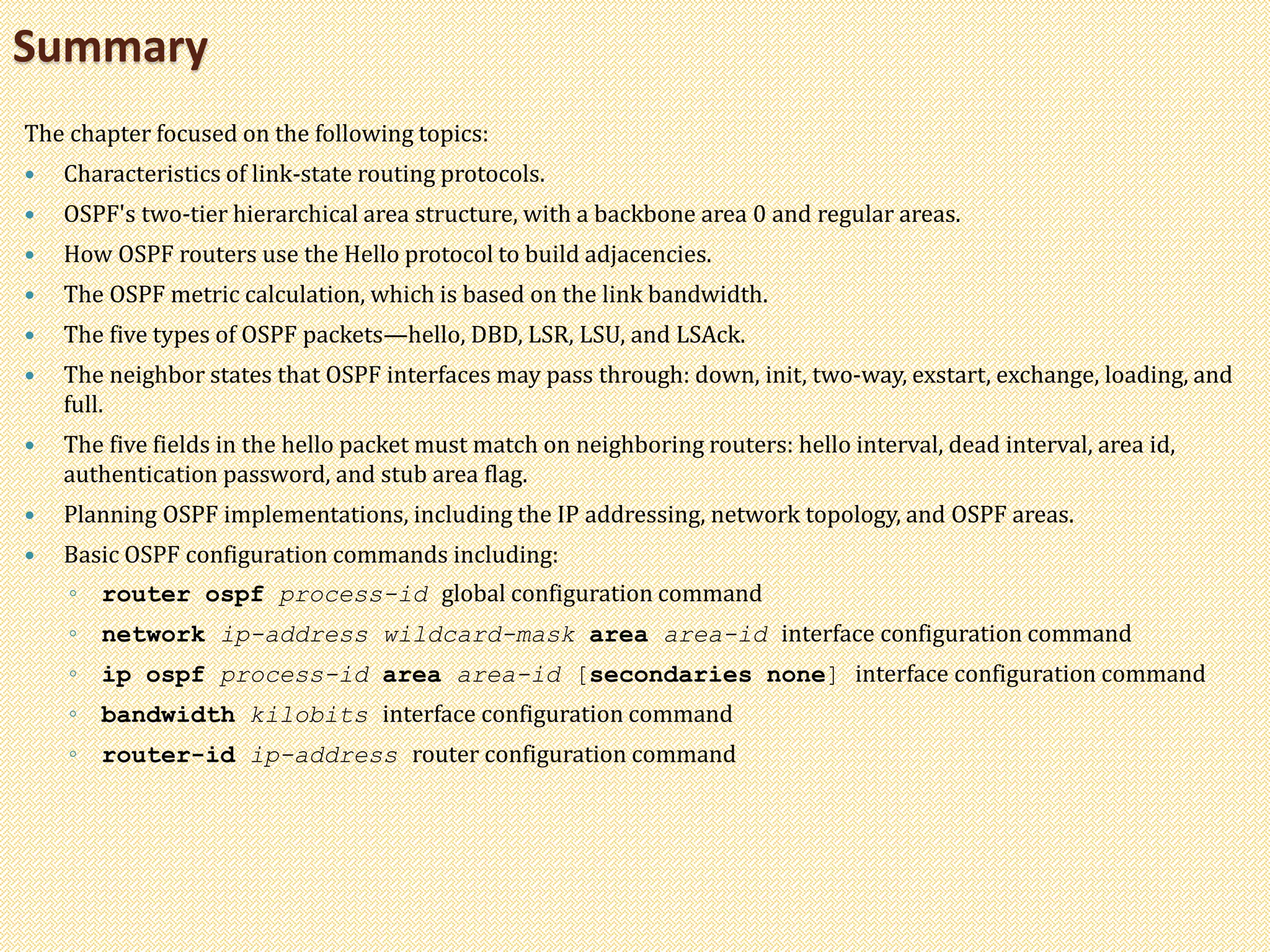 The chapter focused on the following topics:
 Characteristics of link-state routing protocols.
 OSPF's two-tier hierarchical area structure, with a backbone area 0 and regular areas.
 How OSPF routers use the Hello protocol to build adjacencies.
 The OSPF metric calculation, which is based on the link bandwidth.
 The five types of OSPF packets—hello, DBD, LSR, LSU, and LSAck.
 The neighbor states that OSPF interfaces may pass through: down, init, two-way, exstart, exchange, loading, and
full.
 The five fields in the hello packet must match on neighboring routers: hello interval, dead interval, area id,
authentication password, and stub area flag.
 Planning OSPF implementations, including the IP addressing, network topology, and OSPF areas.
 Basic OSPF configuration commands including:
◦ router ospf process-id global configuration command
◦ network ip-address wildcard-mask area area-id interface configuration command
◦ ip ospf process-id area area-id [secondaries none] interface configuration command
◦ bandwidth kilobits interface configuration command
◦ router-id ip-address router configuration command
Summary
 