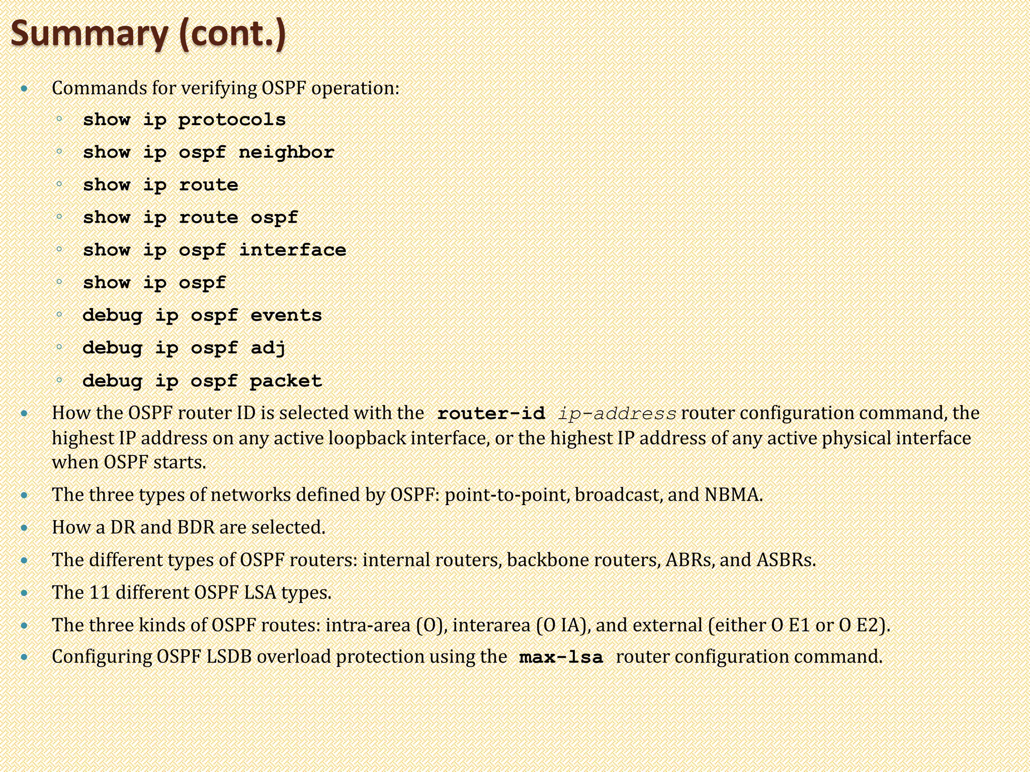  Commands for verifying OSPF operation:
◦ show ip protocols
◦ show ip ospf neighbor
◦ show ip route
◦ show ip route ospf
◦ show ip ospf interface
◦ show ip ospf
◦ debug ip ospf events
◦ debug ip ospf adj
◦ debug ip ospf packet
 How the OSPF router ID is selected with the router-id ip-address router configuration command, the
highest IP address on any active loopback interface, or the highest IP address of any active physical interface
when OSPF starts.
 The three types of networks defined by OSPF: point-to-point, broadcast, and NBMA.
 How a DR and BDR are selected.
 The different types of OSPF routers: internal routers, backbone routers, ABRs, and ASBRs.
 The 11 different OSPF LSA types.
 The three kinds of OSPF routes: intra-area (O), interarea (O IA), and external (either O E1 or O E2).
 Configuring OSPF LSDB overload protection using the max-lsa router configuration command.
Summary (cont.)
 