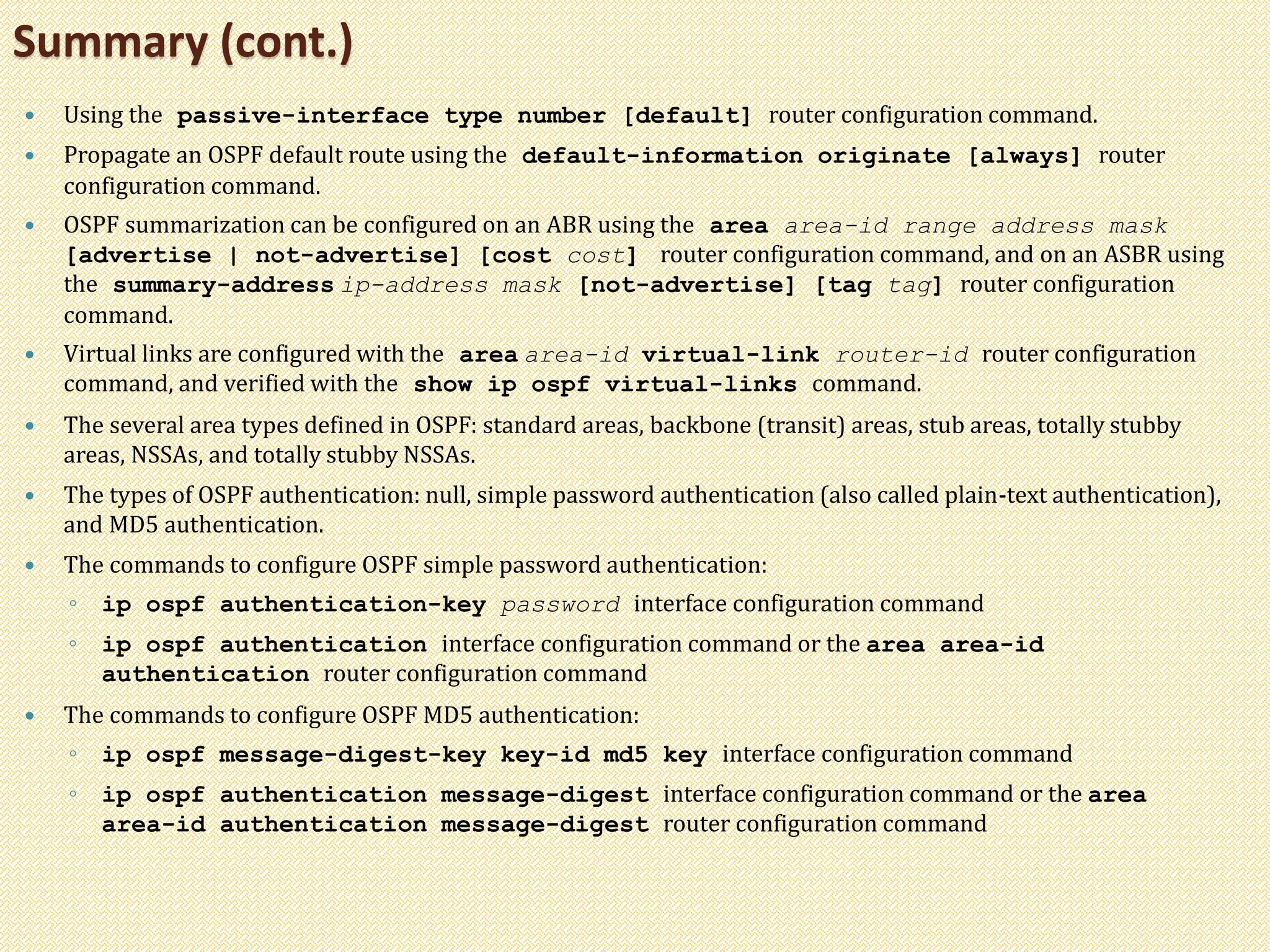  Using the passive-interface type number [default] router configuration command.
 Propagate an OSPF default route using the default-information originate [always] router
configuration command.
 OSPF summarization can be configured on an ABR using the area area-id range address mask
[advertise | not-advertise] [cost cost] router configuration command, and on an ASBR using
the summary-address ip-address mask [not-advertise] [tag tag] router configuration
command.
 Virtual links are configured with the area area-id virtual-link router-id router configuration
command, and verified with the show ip ospf virtual-links command.
 The several area types defined in OSPF: standard areas, backbone (transit) areas, stub areas, totally stubby
areas, NSSAs, and totally stubby NSSAs.
 The types of OSPF authentication: null, simple password authentication (also called plain-text authentication),
and MD5 authentication.
 The commands to configure OSPF simple password authentication:
◦ ip ospf authentication-key password interface configuration command
◦ ip ospf authentication interface configuration command or the area area-id
authentication router configuration command
 The commands to configure OSPF MD5 authentication:
◦ ip ospf message-digest-key key-id md5 key interface configuration command
◦ ip ospf authentication message-digest interface configuration command or the area
area-id authentication message-digest router configuration command
Summary (cont.)
 