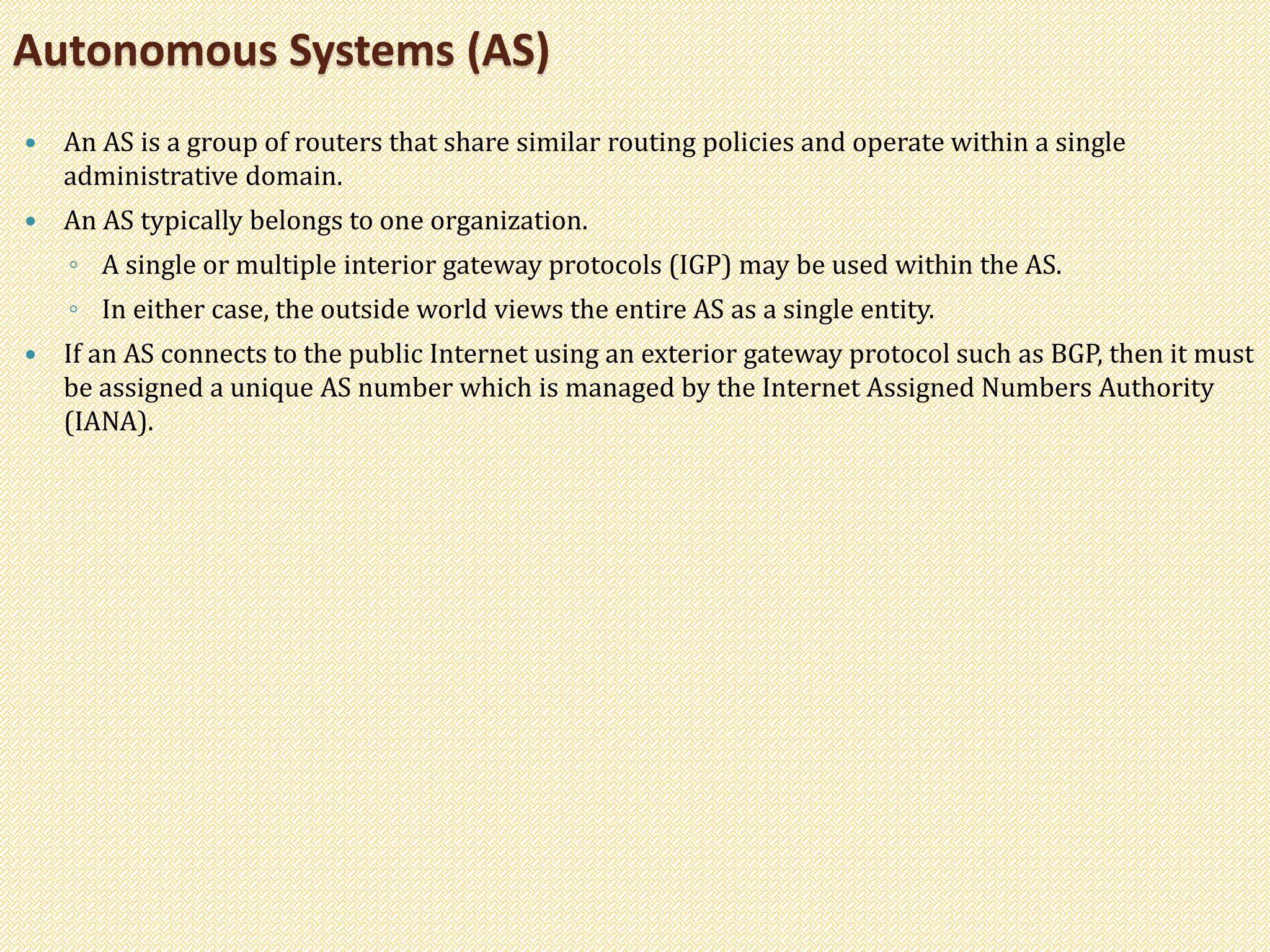  An AS is a group of routers that share similar routing policies and operate within a single
administrative domain.
 An AS typically belongs to one organization.
◦ A single or multiple interior gateway protocols (IGP) may be used within the AS.
◦ In either case, the outside world views the entire AS as a single entity.
 If an AS connects to the public Internet using an exterior gateway protocol such as BGP, then it must
be assigned a unique AS number which is managed by the Internet Assigned Numbers Authority
(IANA).
Autonomous Systems (AS)
 