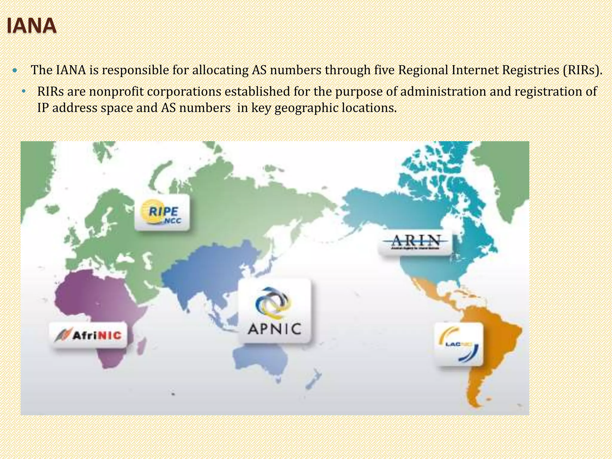 IANA
 The IANA is responsible for allocating AS numbers through five Regional Internet Registries (RIRs).
• RIRs are nonprofit corporations established for the purpose of administration and registration of
IP address space and AS numbers in key geographic locations.
 