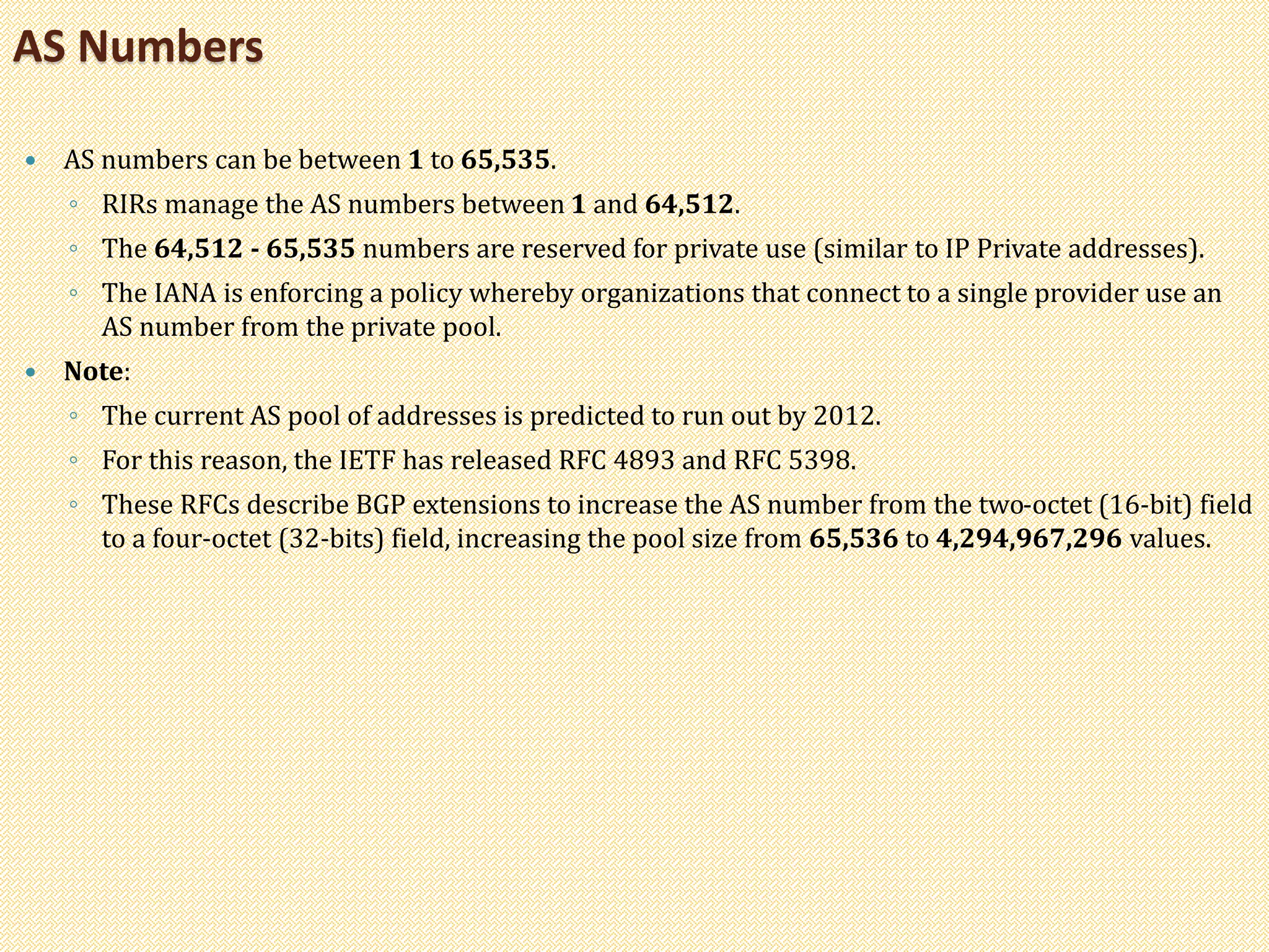  AS numbers can be between 1 to 65,535.
◦ RIRs manage the AS numbers between 1 and 64,512.
◦ The 64,512 - 65,535 numbers are reserved for private use (similar to IP Private addresses).
◦ The IANA is enforcing a policy whereby organizations that connect to a single provider use an
AS number from the private pool.
 Note:
◦ The current AS pool of addresses is predicted to run out by 2012.
◦ For this reason, the IETF has released RFC 4893 and RFC 5398.
◦ These RFCs describe BGP extensions to increase the AS number from the two-octet (16-bit) field
to a four-octet (32-bits) field, increasing the pool size from 65,536 to 4,294,967,296 values.
AS Numbers
 