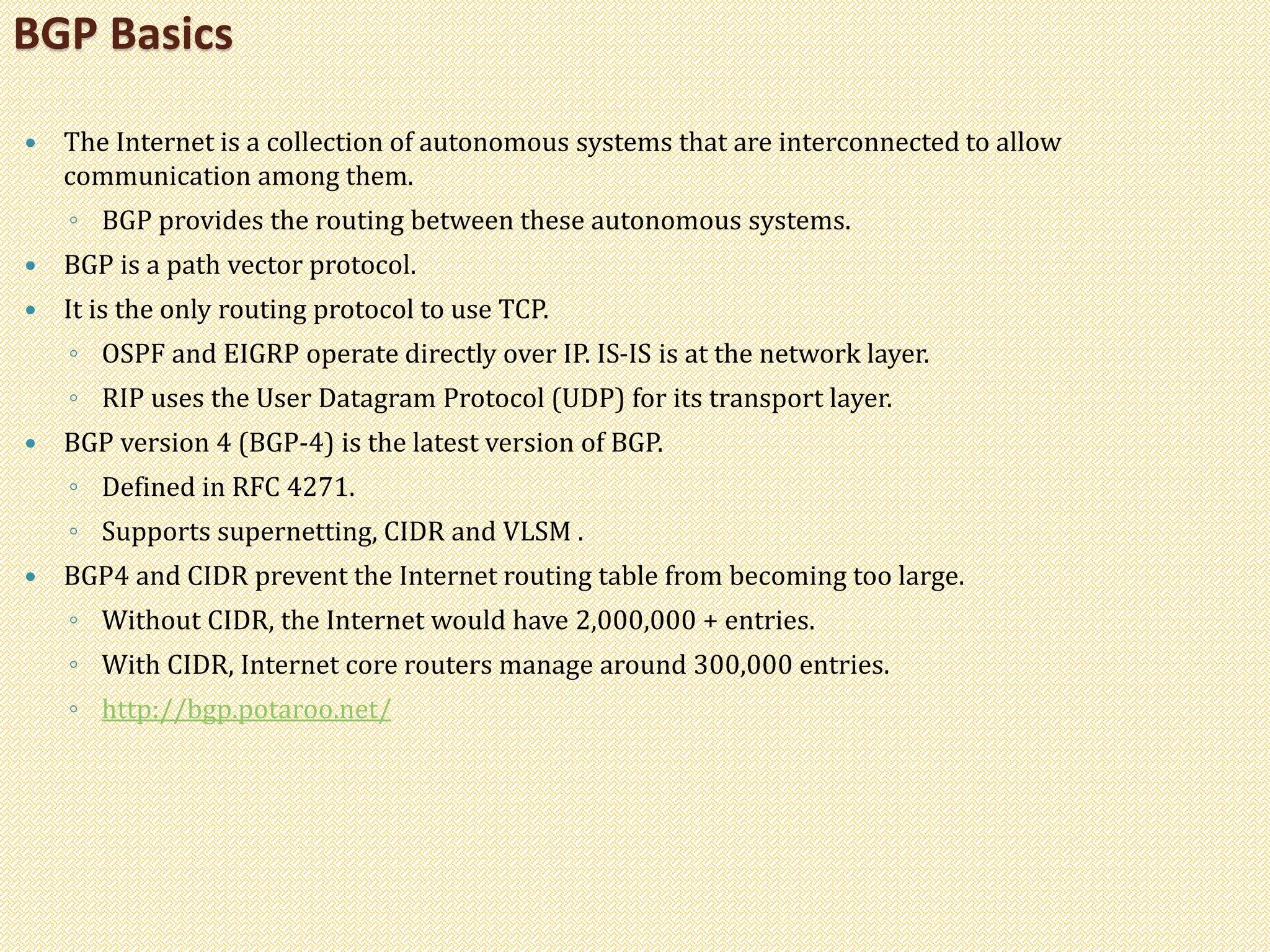  The Internet is a collection of autonomous systems that are interconnected to allow
communication among them.
◦ BGP provides the routing between these autonomous systems.
 BGP is a path vector protocol.
 It is the only routing protocol to use TCP.
◦ OSPF and EIGRP operate directly over IP. IS-IS is at the network layer.
◦ RIP uses the User Datagram Protocol (UDP) for its transport layer.
 BGP version 4 (BGP-4) is the latest version of BGP.
◦ Defined in RFC 4271.
◦ Supports supernetting, CIDR and VLSM .
 BGP4 and CIDR prevent the Internet routing table from becoming too large.
◦ Without CIDR, the Internet would have 2,000,000 + entries.
◦ With CIDR, Internet core routers manage around 300,000 entries.
◦ http://bgp.potaroo.net/
BGP Basics
 