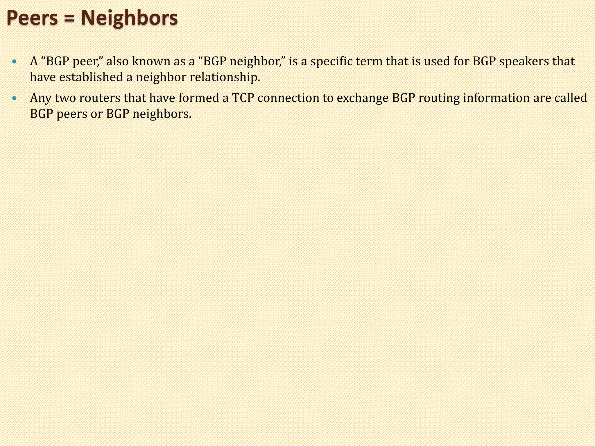  A “BGP peer,” also known as a “BGP neighbor,” is a specific term that is used for BGP speakers that
have established a neighbor relationship.
 Any two routers that have formed a TCP connection to exchange BGP routing information are called
BGP peers or BGP neighbors.
Peers = Neighbors
 