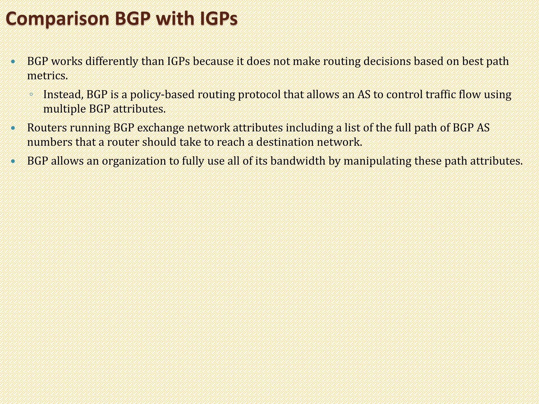  BGP works differently than IGPs because it does not make routing decisions based on best path
metrics.
◦ Instead, BGP is a policy-based routing protocol that allows an AS to control traffic flow using
multiple BGP attributes.
 Routers running BGP exchange network attributes including a list of the full path of BGP AS
numbers that a router should take to reach a destination network.
 BGP allows an organization to fully use all of its bandwidth by manipulating these path attributes.
Comparison BGP with IGPs
 