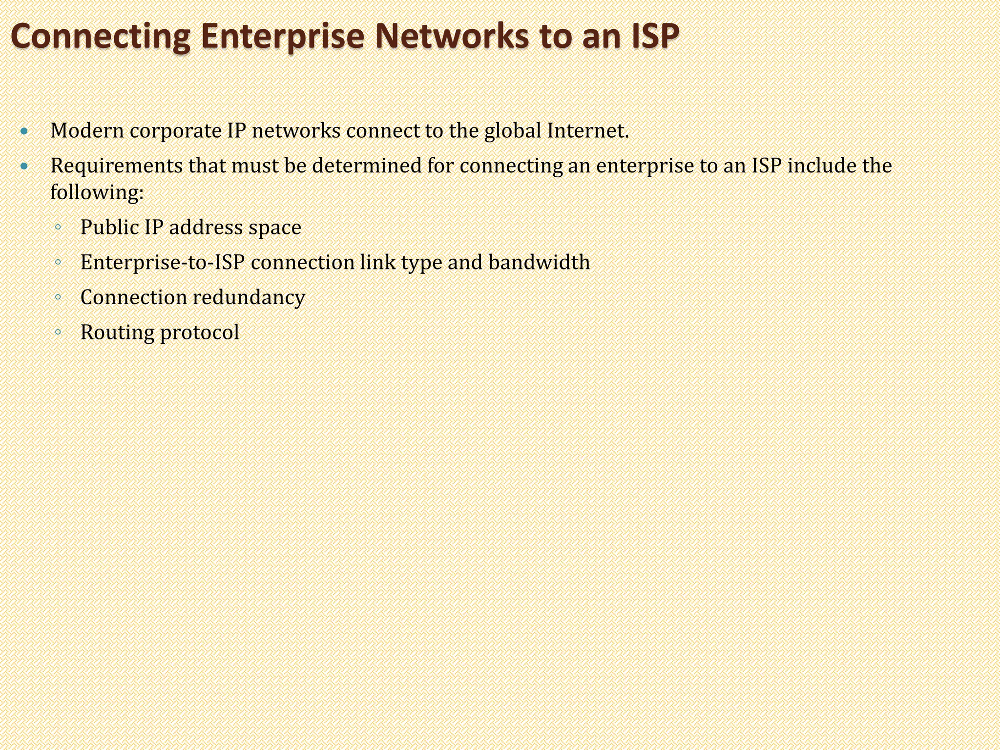  Modern corporate IP networks connect to the global Internet.
 Requirements that must be determined for connecting an enterprise to an ISP include the
following:
◦ Public IP address space
◦ Enterprise-to-ISP connection link type and bandwidth
◦ Connection redundancy
◦ Routing protocol
Connecting Enterprise Networks to an ISP
 