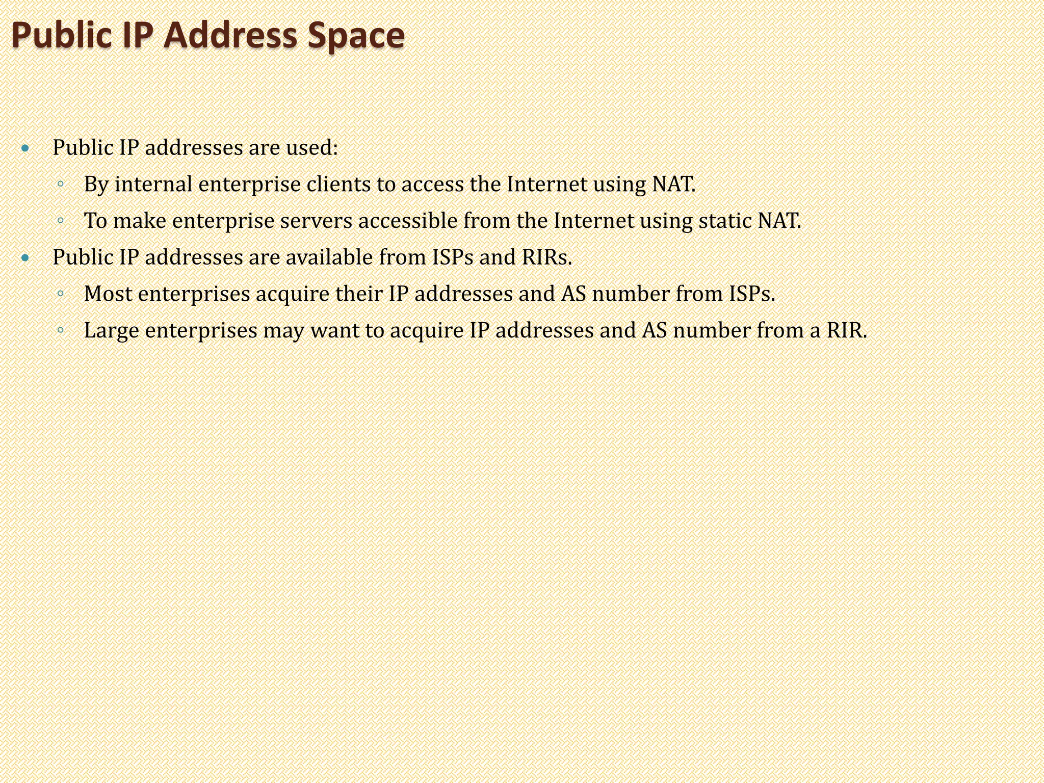  Public IP addresses are used:
◦ By internal enterprise clients to access the Internet using NAT.
◦ To make enterprise servers accessible from the Internet using static NAT.
 Public IP addresses are available from ISPs and RIRs.
◦ Most enterprises acquire their IP addresses and AS number from ISPs.
◦ Large enterprises may want to acquire IP addresses and AS number from a RIR.
Public IP Address Space
 
