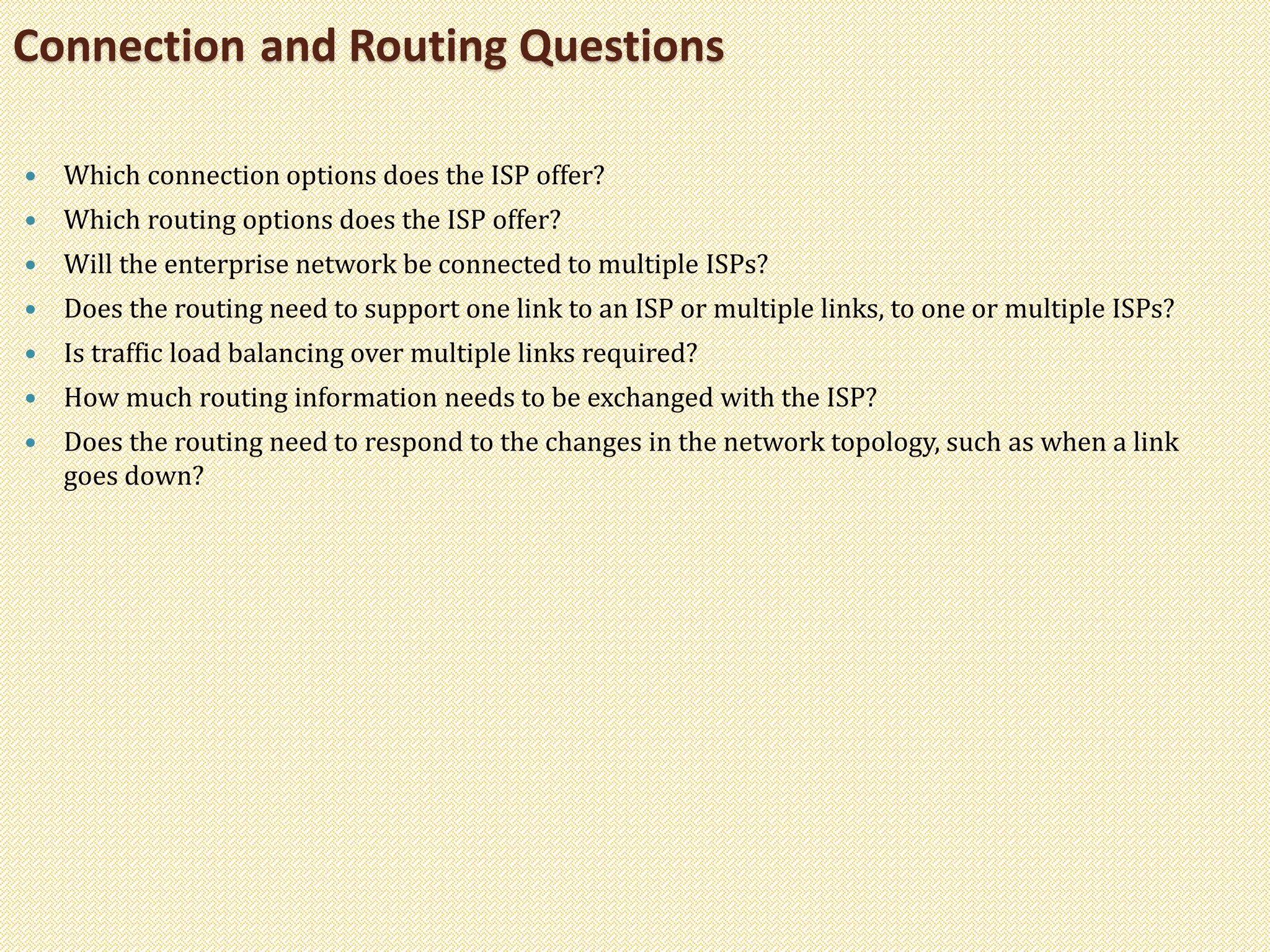  Which connection options does the ISP offer?
 Which routing options does the ISP offer?
 Will the enterprise network be connected to multiple ISPs?
 Does the routing need to support one link to an ISP or multiple links, to one or multiple ISPs?
 Is traffic load balancing over multiple links required?
 How much routing information needs to be exchanged with the ISP?
 Does the routing need to respond to the changes in the network topology, such as when a link
goes down?
Connection and Routing Questions
 