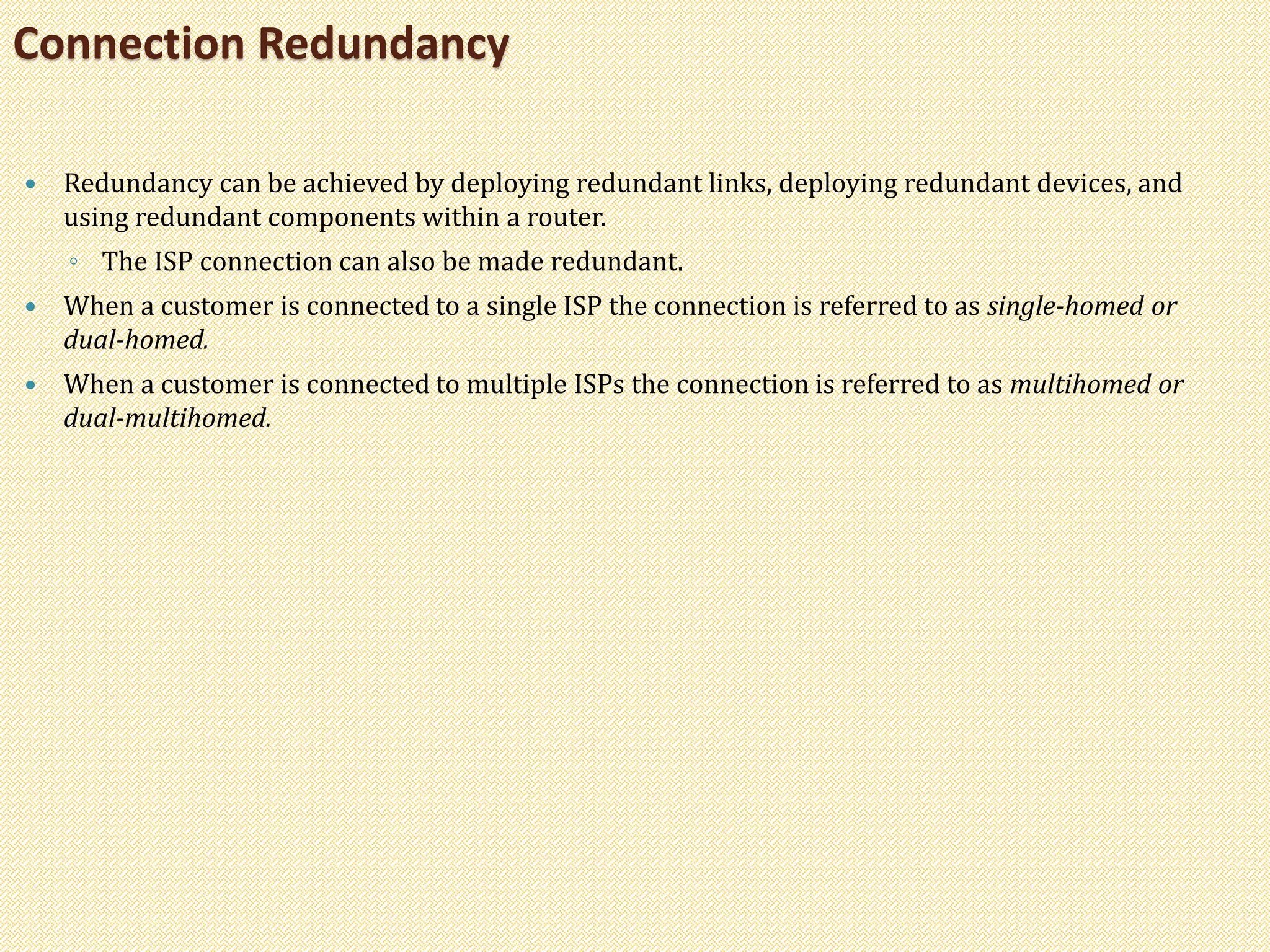  Redundancy can be achieved by deploying redundant links, deploying redundant devices, and
using redundant components within a router.
◦ The ISP connection can also be made redundant.
 When a customer is connected to a single ISP the connection is referred to as single-homed or
dual-homed.
 When a customer is connected to multiple ISPs the connection is referred to as multihomed or
dual-multihomed.
Connection Redundancy
 