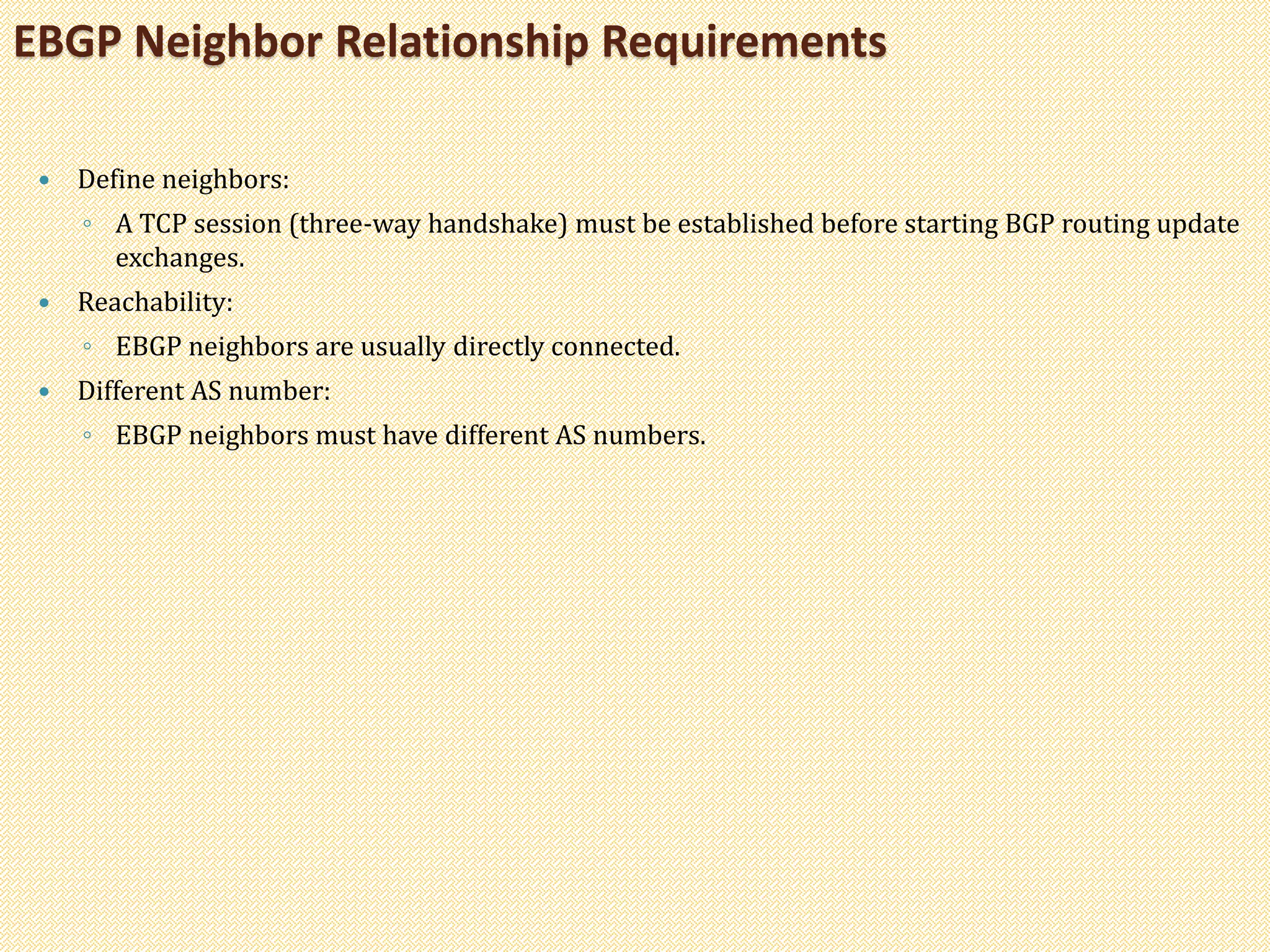  Define neighbors:
◦ A TCP session (three-way handshake) must be established before starting BGP routing update
exchanges.
 Reachability:
◦ EBGP neighbors are usually directly connected.
 Different AS number:
◦ EBGP neighbors must have different AS numbers.
EBGP Neighbor Relationship Requirements
 