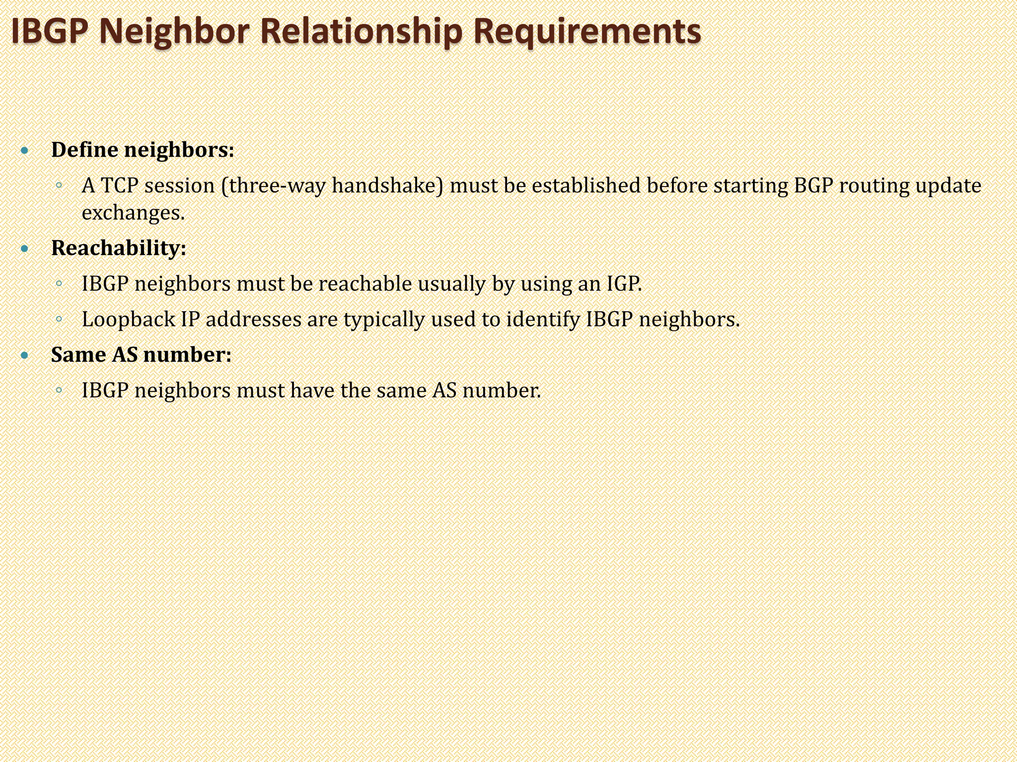  Define neighbors:
◦ A TCP session (three-way handshake) must be established before starting BGP routing update
exchanges.
 Reachability:
◦ IBGP neighbors must be reachable usually by using an IGP.
◦ Loopback IP addresses are typically used to identify IBGP neighbors.
 Same AS number:
◦ IBGP neighbors must have the same AS number.
IBGP Neighbor Relationship Requirements
 