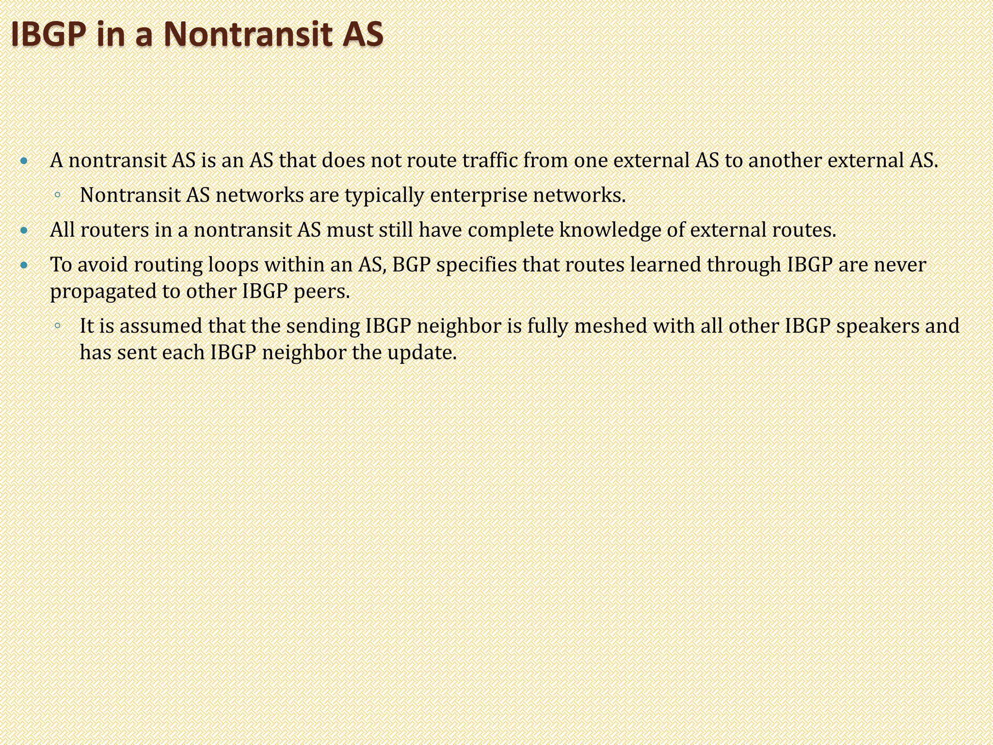  A nontransit AS is an AS that does not route traffic from one external AS to another external AS.
◦ Nontransit AS networks are typically enterprise networks.
 All routers in a nontransit AS must still have complete knowledge of external routes.
 To avoid routing loops within an AS, BGP specifies that routes learned through IBGP are never
propagated to other IBGP peers.
◦ It is assumed that the sending IBGP neighbor is fully meshed with all other IBGP speakers and
has sent each IBGP neighbor the update.
IBGP in a Nontransit AS
 