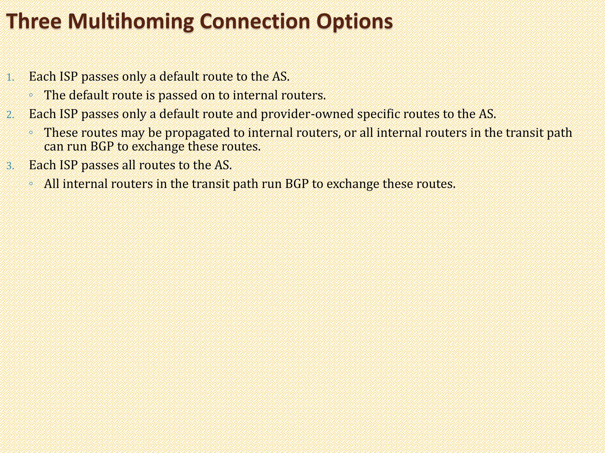 1. Each ISP passes only a default route to the AS.
◦ The default route is passed on to internal routers.
2. Each ISP passes only a default route and provider-owned specific routes to the AS.
◦ These routes may be propagated to internal routers, or all internal routers in the transit path
can run BGP to exchange these routes.
3. Each ISP passes all routes to the AS.
◦ All internal routers in the transit path run BGP to exchange these routes.
Three Multihoming Connection Options
 