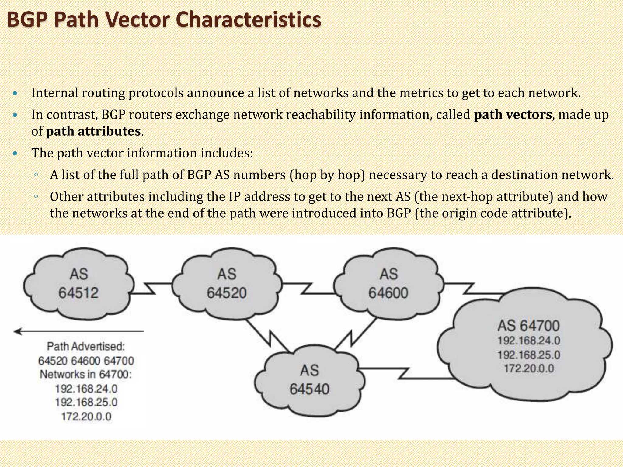  Internal routing protocols announce a list of networks and the metrics to get to each network.
 In contrast, BGP routers exchange network reachability information, called path vectors, made up
of path attributes.
 The path vector information includes:
◦ A list of the full path of BGP AS numbers (hop by hop) necessary to reach a destination network.
◦ Other attributes including the IP address to get to the next AS (the next-hop attribute) and how
the networks at the end of the path were introduced into BGP (the origin code attribute).
BGP Path Vector Characteristics
 