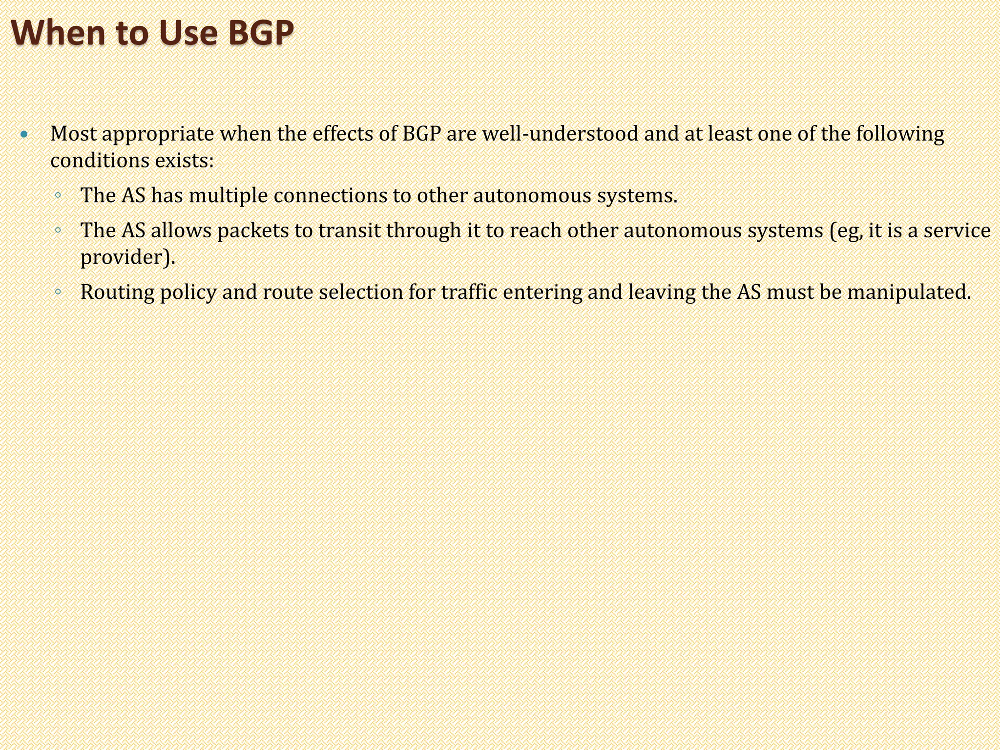  Most appropriate when the effects of BGP are well-understood and at least one of the following
conditions exists:
◦ The AS has multiple connections to other autonomous systems.
◦ The AS allows packets to transit through it to reach other autonomous systems (eg, it is a service
provider).
◦ Routing policy and route selection for traffic entering and leaving the AS must be manipulated.
When to Use BGP
 
