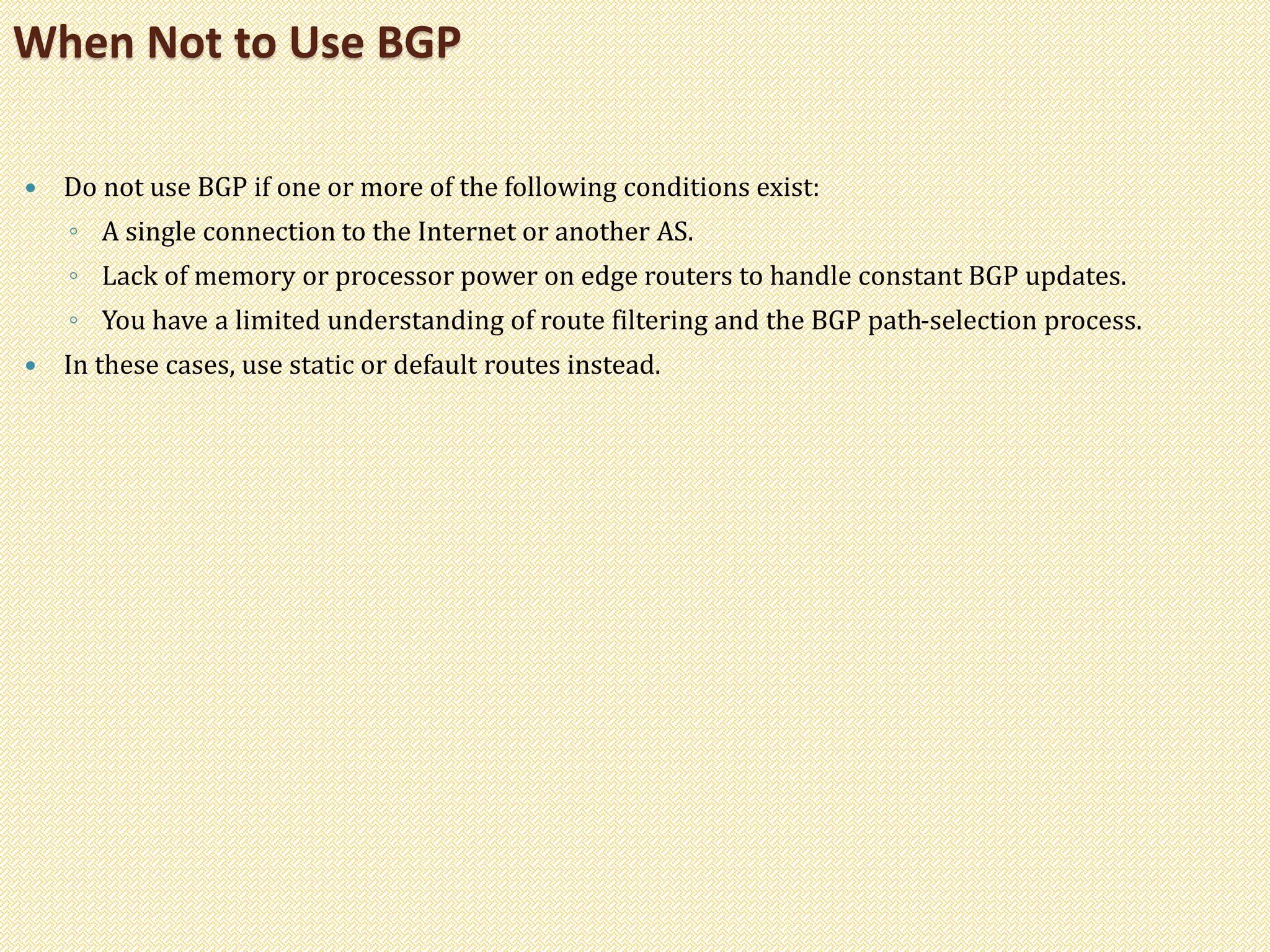  Do not use BGP if one or more of the following conditions exist:
◦ A single connection to the Internet or another AS.
◦ Lack of memory or processor power on edge routers to handle constant BGP updates.
◦ You have a limited understanding of route filtering and the BGP path-selection process.
 In these cases, use static or default routes instead.
When Not to Use BGP
 