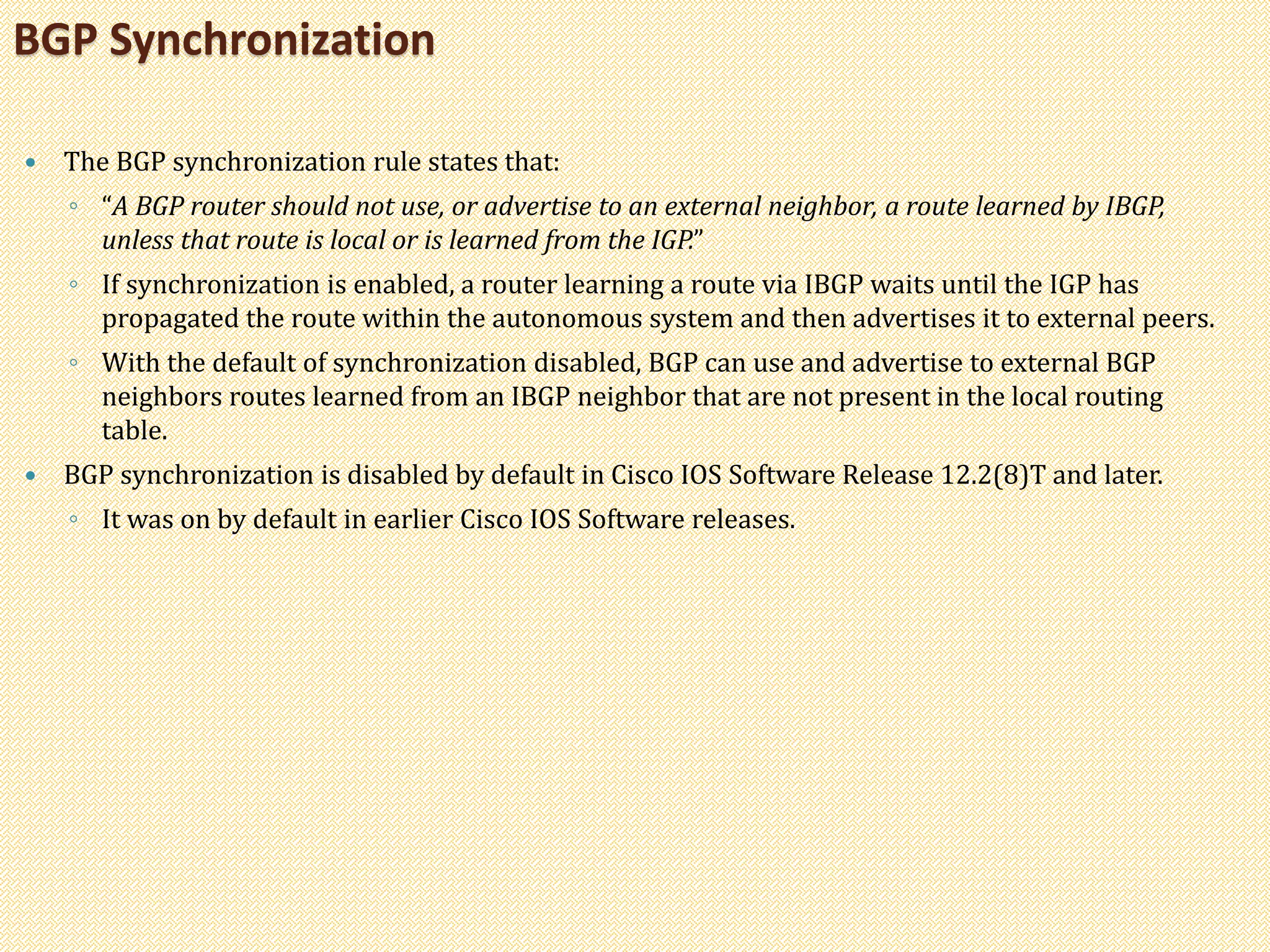 The BGP synchronization rule states that:
◦ “A BGP router should not use, or advertise to an external neighbor, a route learned by IBGP,
unless that route is local or is learned from the IGP.”
◦ If synchronization is enabled, a router learning a route via IBGP waits until the IGP has
propagated the route within the autonomous system and then advertises it to external peers.
◦ With the default of synchronization disabled, BGP can use and advertise to external BGP
neighbors routes learned from an IBGP neighbor that are not present in the local routing
table.
 BGP synchronization is disabled by default in Cisco IOS Software Release 12.2(8)T and later.
◦ It was on by default in earlier Cisco IOS Software releases.
BGP Synchronization
 