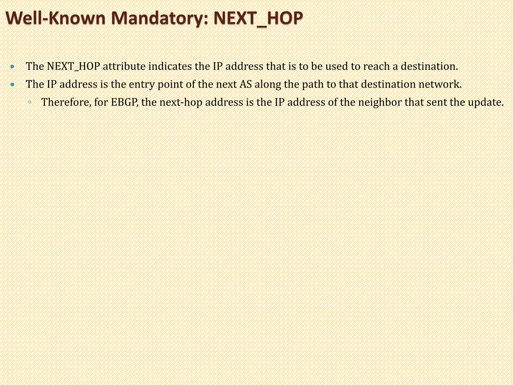  The NEXT_HOP attribute indicates the IP address that is to be used to reach a destination.
 The IP address is the entry point of the next AS along the path to that destination network.
◦ Therefore, for EBGP, the next-hop address is the IP address of the neighbor that sent the update.
Well-Known Mandatory: NEXT_HOP
 