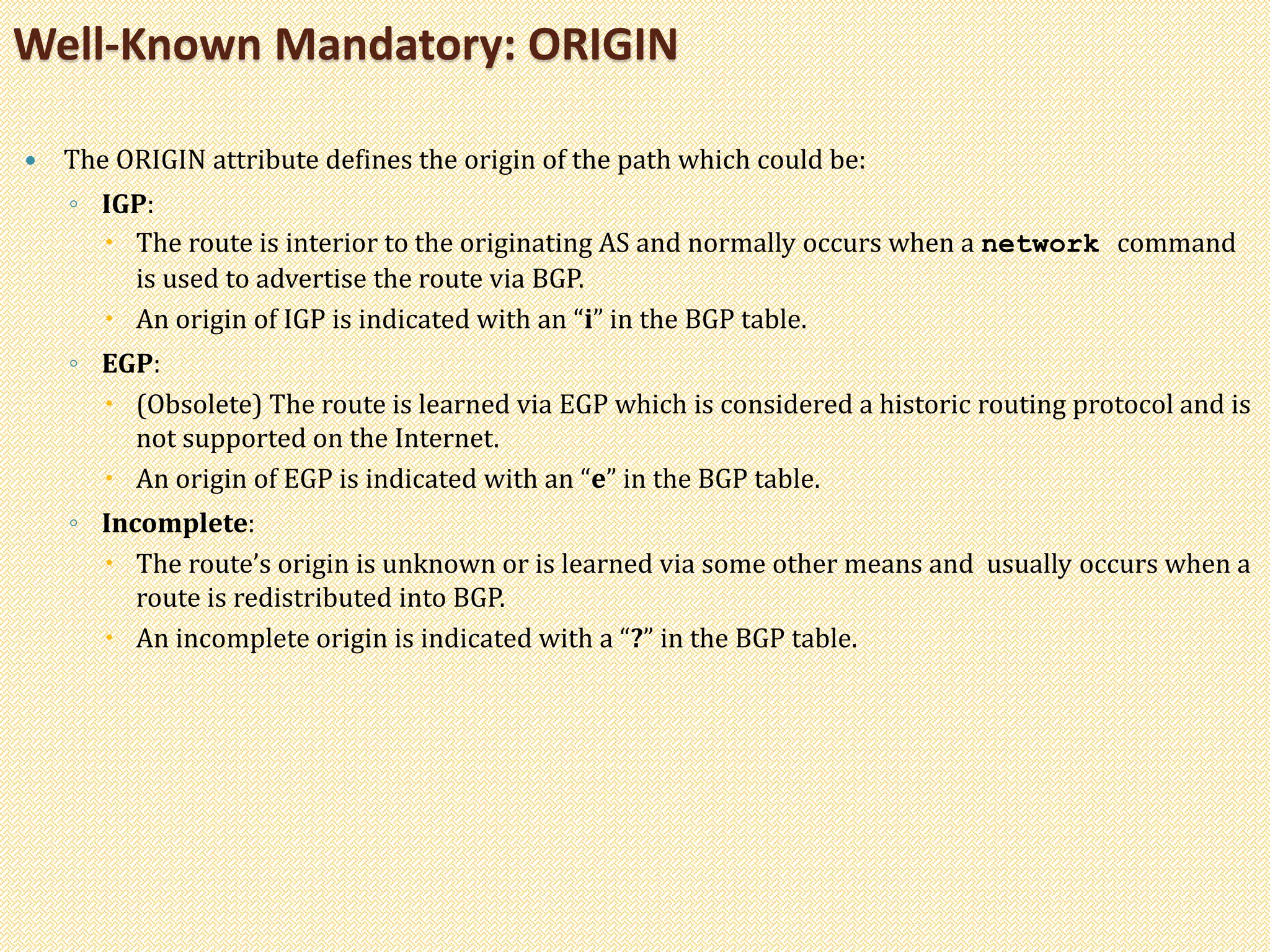 The ORIGIN attribute defines the origin of the path which could be:
◦ IGP:
 The route is interior to the originating AS and normally occurs when a network command
is used to advertise the route via BGP.
 An origin of IGP is indicated with an “i” in the BGP table.
◦ EGP:
 (Obsolete) The route is learned via EGP which is considered a historic routing protocol and is
not supported on the Internet.
 An origin of EGP is indicated with an “e” in the BGP table.
◦ Incomplete:
 The route’s origin is unknown or is learned via some other means and usually occurs when a
route is redistributed into BGP.
 An incomplete origin is indicated with a “?” in the BGP table.
Well-Known Mandatory: ORIGIN
 